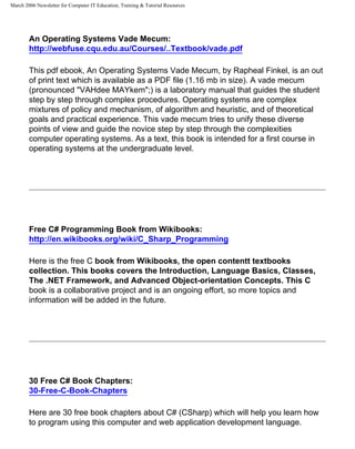 March 2006 Newsletter for Computer IT Education, Training & Tutorial Resources




        An Operating Systems Vade Mecum:
        http://webfuse.cqu.edu.au/Courses/..Textbook/vade.pdf

        This pdf ebook, An Operating Systems Vade Mecum, by Rapheal Finkel, is an out
        of print text which is available as a PDF file (1.16 mb in size). A vade mecum
        (pronounced "VAHdee MAYkem";) is a laboratory manual that guides the student
        step by step through complex procedures. Operating systems are complex
        mixtures of policy and mechanism, of algorithm and heuristic, and of theoretical
        goals and practical experience. This vade mecum tries to unify these diverse
        points of view and guide the novice step by step through the complexities
        computer operating systems. As a text, this book is intended for a first course in
        operating systems at the undergraduate level.




        Free C# Programming Book from Wikibooks:
        http://en.wikibooks.org/wiki/C_Sharp_Programming

        Here is the free C book from Wikibooks, the open contentt textbooks
        collection. This books covers the Introduction, Language Basics, Classes,
        The .NET Framework, and Advanced Object-orientation Concepts. This C
        book is a collaborative project and is an ongoing effort, so more topics and
        information will be added in the future.




        30 Free C# Book Chapters:
        30-Free-C-Book-Chapters

        Here are 30 free book chapters about C# (CSharp) which will help you learn how
        to program using this computer and web application development language.
 
