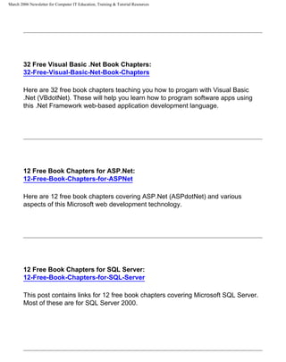 March 2006 Newsletter for Computer IT Education, Training & Tutorial Resources




        32 Free Visual Basic .Net Book Chapters:
        32-Free-Visual-Basic-Net-Book-Chapters

        Here are 32 free book chapters teaching you how to progam with Visual Basic
        .Net (VBdotNet). These will help you learn how to program software apps using
        this .Net Framework web-based application development language.




        12 Free Book Chapters for ASP.Net:
        12-Free-Book-Chapters-for-ASPNet

        Here are 12 free book chapters covering ASP.Net (ASPdotNet) and various
        aspects of this Microsoft web development technology.




        12 Free Book Chapters for SQL Server:
        12-Free-Book-Chapters-for-SQL-Server

        This post contains links for 12 free book chapters covering Microsoft SQL Server.
        Most of these are for SQL Server 2000.
 