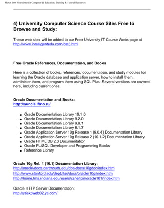 March 2006 Newsletter for Computer IT Education, Training & Tutorial Resources




        4) University Computer Science Course Sites Free to
        Browse and Study:

        These web sites will be added to our Free University IT Course Webs page at
        http://www.intelligentedu.com/cat3.html




        Free Oracle References, Documentation, and Books

        Here is a collection of books, references, documentation, and study modules for
        learning the Oracle database and application server, how to install them,
        administer them, and program them using SQL Plus. Several versions are covered
        here, including current ones.


        Oracle Documentation and Books:
        http://suncis.ifmo.ru/

              q   Oracle Documentation Library 10.1.0
              q   Oracle Documentation Library 9.2.0
              q   Oracle Documentation Library 9.0.1
              q   Oracle Documentation Library 8.1.7
              q   Oracle Application Server 10g Release 1 (9.0.4) Documentation Library
              q   Oracle Application Server 10g Release 2 (10.1.2) Documentation Library
              q   Oracle HTML DB 2.0 Documentation
              q   Oracle PL/SQL Developer and Programming Books
              q   Reference Library


        Oracle 10g Rel. 1 (10.1) Documentation Library:
        http://oracle-docs.dartmouth.edu/dba-docs/10gdoc/index.htm
        http://www.stanford.edu/dept/itss/docs/oracle/10g/index.htm
        http://home.fms.indiana.edu/users/cshelton/oracle101/index.htm

        Oracle HTTP Server Documentation:
        http://ytiexpweb02.yti.com/
 
