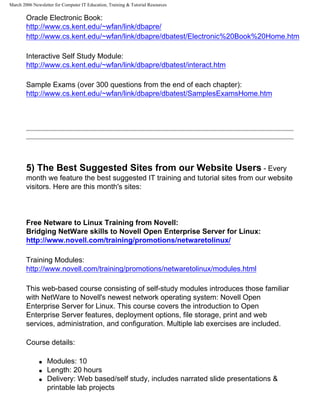 March 2006 Newsletter for Computer IT Education, Training & Tutorial Resources

        Oracle Electronic Book:
        http://www.cs.kent.edu/~wfan/link/dbapre/
        http://www.cs.kent.edu/~wfan/link/dbapre/dbatest/Electronic%20Book%20Home.htm

        Interactive Self Study Module:
        http://www.cs.kent.edu/~wfan/link/dbapre/dbatest/interact.htm

        Sample Exams (over 300 questions from the end of each chapter):
        http://www.cs.kent.edu/~wfan/link/dbapre/dbatest/SamplesExamsHome.htm




        5) The Best Suggested Sites from our Website Users - Every
        month we feature the best suggested IT training and tutorial sites from our website
        visitors. Here are this month's sites:



        Free Netware to Linux Training from Novell:
        Bridging NetWare skills to Novell Open Enterprise Server for Linux:
        http://www.novell.com/training/promotions/netwaretolinux/

        Training Modules:
        http://www.novell.com/training/promotions/netwaretolinux/modules.html

        This web-based course consisting of self-study modules introduces those familiar
        with NetWare to Novell's newest network operating system: Novell Open
        Enterprise Server for Linux. This course covers the introduction to Open
        Enterprise Server features, deployment options, file storage, print and web
        services, administration, and configuration. Multiple lab exercises are included.

        Course details:

              q   Modules: 10
              q   Length: 20 hours
              q   Delivery: Web based/self study, includes narrated slide presentations &
                  printable lab projects
 