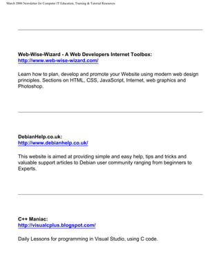 March 2006 Newsletter for Computer IT Education, Training & Tutorial Resources




        Web-Wise-Wizard - A Web Developers Internet Toolbox:
        http://www.web-wise-wizard.com/

        Learn how to plan, develop and promote your Website using modern web design
        principles. Sections on HTML, CSS, JavaScript, Internet, web graphics and
        Photoshop.




        DebianHelp.co.uk:
        http://www.debianhelp.co.uk/

        This website is aimed at providing simple and easy help, tips and tricks and
        valuable support articles to Debian user community ranging from beginners to
        Experts.




        C++ Maniac:
        http://visualcplus.blogspot.com/

        Daily Lessons for programming in Visual Studio, using C code.
 