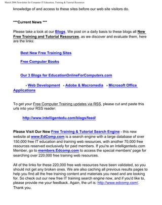 March 2006 Newsletter for Computer IT Education, Training & Tutorial Resources

        knowledge of and access to these sites before our web site visitors do.


        ***Current News ***

        Please take a look at our Blogs, We post on a daily basis to these blogs all New
        Free Training and Tutorial Resources, as we discover and evaluate them, here
        are the links:


               Best New Free Training Sites

               Free Computer Books


               Our 3 Blogs for EducationOnlineForComputers.com

               - Web Development - Adobe & Macromedia - Microsoft Office
        Applications


        To get your Free Computer Training updates via RSS, please cut and paste this
        urls into your RSS reader:

                 http://www.intelligentedu.com/blogs/feed/


        Please Visit Our New Free Training & Tutorial Search Engine - this new
        website at www.EdComp.com is a search engine with a large database of over
        150,000 free IT education and training web resources, with another 70,000 free
        resources reserved exclusively for paid members. If you're an Intelligentedu.com
        Member, go to members.Edcomp.com to access the special members' page for
        searching over 220,000 free training web resources.

        All of the links for these 220,000 free web resources have been validated, so you
        should not get any broken ones. We are also caching all previous results pages to
        help you find all the free training content and materials you need and are looking
        for. So check out our new free IT training search engine now, and if you'd like to,
        please provide me your feedback. Again, the url is: http://www.edcomp.com/.
        Thank you.
 