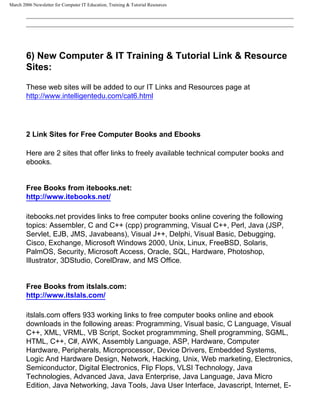 March 2006 Newsletter for Computer IT Education, Training & Tutorial Resources




        6) New Computer & IT Training & Tutorial Link & Resource
        Sites:

        These web sites will be added to our IT Links and Resources page at
        http://www.intelligentedu.com/cat6.html




        2 Link Sites for Free Computer Books and Ebooks

        Here are 2 sites that offer links to freely available technical computer books and
        ebooks.


        Free Books from itebooks.net:
        http://www.itebooks.net/

        itebooks.net provides links to free computer books online covering the following
        topics: Assembler, C and C++ (cpp) programming, Visual C++, Perl, Java (JSP,
        Servlet, EJB, JMS, Javabeans), Visual J++, Delphi, Visual Basic, Debugging,
        Cisco, Exchange, Microsoft Windows 2000, Unix, Linux, FreeBSD, Solaris,
        PalmOS, Security, Microsoft Access, Oracle, SQL, Hardware, Photoshop,
        Illustrator, 3DStudio, CorelDraw, and MS Office.


        Free Books from itslals.com:
        http://www.itslals.com/

        itslals.com offers 933 working links to free computer books online and ebook
        downloads in the following areas: Programming, Visual basic, C Language, Visual
        C++, XML, VRML, VB Script, Socket programmming, Shell programming, SGML,
        HTML, C++, C#, AWK, Assembly Language, ASP, Hardware, Computer
        Hardware, Peripherals, Microprocessor, Device Drivers, Embedded Systems,
        Logic And Hardware Design, Network, Hacking, Unix, Web marketing, Electronics,
        Semiconductor, Digital Electronics, Flip Flops, VLSI Technology, Java
        Technologies, Advanced Java, Java Enterprise, Java Language, Java Micro
        Edition, Java Networking, Java Tools, Java User Interface, Javascript, Internet, E-
 