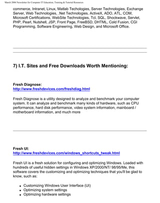 March 2006 Newsletter for Computer IT Education, Training & Tutorial Resources

        commerce, Intranet, Linux, Matlab Techologies, Server Technologies, Exchange
        Server, Web Technologies, .Net Technologies, ActiveX, ADO, ATL, COM,
        Microsoft Certifications, WebSite Technologies, Tcl, SQL, Shockwave, Servlet,
        PHP, Pearl, Nutshell, JSP, Front Page, FreeBSD, DHTML, Cold Fusion, CGI
        Programming, Software Engineering, Web Design, and Microsoft Office.




        7) I.T. Sites and Free Downloads Worth Mentioning:


        Fresh Diagnose:
        http://www.freshdevices.com/freshdiag.html

        Fresh Diagnose is a utility designed to analyze and benchmark your computer
        system. It can analyze and benchmark many kinds of hardware, such as CPU
        performance, hard disk performance, video system information, mainboard /
        motherboard information, and much more




        Fresh UI:
        http://www.freshdevices.com/windows_shortcuts_tweak.html

        Fresh UI is a fresh solution for configuring and optimizing Windows. Loaded with
        hundreds of useful hidden settings in Windows XP/2000/NT/ 98/95/Me, this
        software covers the customizing and optimizing techniques that you'll be glad to
        know, such as:

              q   Customizing Windows User Interface (UI)
              q   Optimizing system settings
              q   Optimizing hardware settings
 