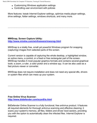 March 2006 Newsletter for Computer IT Education, Training & Tutorial Resources

              q   Customizing Windows application settings
              q   Controlling user environment with policies

        More features: tweak Internet Explorer settings, optimize media player settings,
        drive settings, folder settings, windows shortcuts, and many more.




        MWSnap, Screen Capture Utility:
        http://www.mirekw.com/winfreeware/mwsnap.html

        MWSnap is a totally free, small yet powerful Windows program for snapping
        (capturing) images from selected parts of the screen.

        Current version is capable of capturing the whole desktop, a highlighted window,
        an active menu, a control, or a fixed or free rectangular part of the screen.
        MWSnap handles 5 most popular graphics formats and contains several graphical
        tools: a zoom, a ruler, a color picker and a window spy. It can be also used as a
        fast picture viewer or converter.

        MWSnap does not require installation and does not need any special dlls, drivers
        or system files which can mess up your system.




        Free Online Virus Scanner:
        http://www.bitdefender.com/scan8/ie.html

        BitDefender Online Scanner is a fully functional, free antivirus product. It features
        all required elements for thorough antivirus scanning and effective cleaning: it
        scans your system's memory, all files, folders and drives' boot sectors, providing
        you with the option to automatically clean the infected files. Internet Explorer is
        required.
 