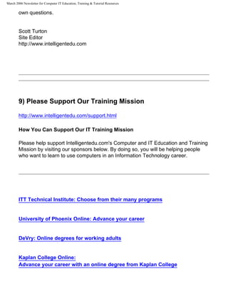March 2006 Newsletter for Computer IT Education, Training & Tutorial Resources

        own questions.


        Scott Turton
        Site Editor
        http://www.intelligentedu.com




        9) Please Support Our Training Mission

        http://www.intelligentedu.com/support.html

        How You Can Support Our IT Training Mission

        Please help support Intelligentedu.com's Computer and IT Education and Training
        Mission by visiting our sponsors below. By doing so, you will be helping people
        who want to learn to use computers in an Information Technology career.




        ITT Technical Institute: Choose from their many programs


        University of Phoenix Online: Advance your career


        DeVry: Online degrees for working adults


        Kaplan College Online:
        Advance your career with an online degree from Kaplan College
 