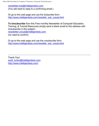 March 2006 Newsletter for Computer IT Education, Training & Tutorial Resources


        newsletter-sub@intelligentedu.com
        (You will need to reply to a confirming email.)

        Or go to this web page and use the Subscribe form:
        http://www.intelligentedu.com/newsletr_sub_unsub.html

        To Unsubscribe from this Free monthly Newsletter of Computer Education,
        Training, & Tutorial Resources simply send a blank email to this address with
        Unsubscribe in the subject::
        newsletter-unsub@intelligentedu.com
        (no need to confirm)

        Or go to this web page and use the unsubscribe form:
        http://www.intelligentedu.com/newsletr_sub_unsub.html




        Thank You!
        scott_turton@intelligentedu.com
        http://www.intelligentedu.com/
 
