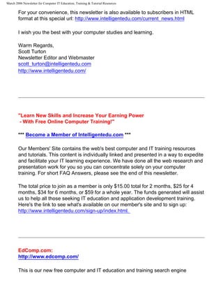 March 2006 Newsletter for Computer IT Education, Training & Tutorial Resources

        For your convenience, this newsletter is also available to subscribers in HTML
        format at this special url: http://www.intelligentedu.com/current_news.html

        I wish you the best with your computer studies and learning.

        Warm Regards,
        Scott Turton
        Newsletter Editor and Webmaster
        scott_turton@intelligentedu.com
        http://www.intelligentedu.com/




        "Learn New Skills and Increase Your Earning Power
         - With Free Online Computer Training!"

        *** Become a Member of Intelligentedu.com ***

        Our Members' Site contains the web's best computer and IT training resources
        and tutorials. This content is individually linked and presented in a way to expedite
        and facilitate your IT learning experience. We have done all the web research and
        presentation work for you so you can concentrate solely on your computer
        training. For short FAQ Answers, please see the end of this newsletter.

        The total price to join as a member is only $15.00 total for 2 months, $25 for 4
        months, $34 for 6 months, or $59 for a whole year. The funds generated will assist
        us to help all those seeking IT education and application development training.
        Here's the link to see what's available on our member's site and to sign up:
        http://www.intelligentedu.com/sign-up/index.html.




        EdComp.com:
        http://www.edcomp.com/

        This is our new free computer and IT education and training search engine
 