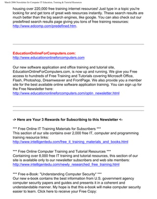 March 2006 Newsletter for Computer IT Education, Training & Tutorial Resources

        housing over 220,000 free training internet resources! Just type in a topic you're
        looking for and get tons of great web resources instantly. These search results are
        much better than the big search engines, like google. You can also check out our
        predefined search results page giving you tons of free training resources:
        http://www.edcomp.com/predefined.htm.




        EducationOnlineForComputers.com:
        http://www.educationonlineforcomputers.com

        Our new software application and office training and tutorial site,
        EducationOnlineForComputers.com, is now up and running. We give you Free
        access to hundreds of Free Training and Tutorials covering Microsoft Office,
        Flash, Photoshop, Dreamweaver and FrontPage. We also provide you a member
        site for the best available online software application training. You can sign up for
        the Free Newsletter here:
        http://www.educationonlineforcomputers.com/optin_newsletter.html




        -> Here are Your 3 Rewards for Subscribing to this Newsletter <-

        *** Free Online IT Training Materials for Subscribers ***
        This section of our site contains over 2,000 free IT, computer and programming
        training resource links:
        http://www.intelligentedu.com/free_it_training_materials_and_books.html

        *** Free Online Computer Training and Tutorial Resources ***
        Containing over 8,000 free IT training and tutorial resources, this section of our
        site is available only to our newsletter subscribers and web site members:
        http://www.intelligentedu.com/newly_researched_free_training.html

        *** Free e-Book: "Understanding Computer Security" ***
        Our new e-book contains the best information from U.S. government agency
        computer security papers and guides and presents it in a coherent and
        understandable manner. My hope is that this e-book will make computer security
        easier to learn. Click here to receive your Free Copy:
 