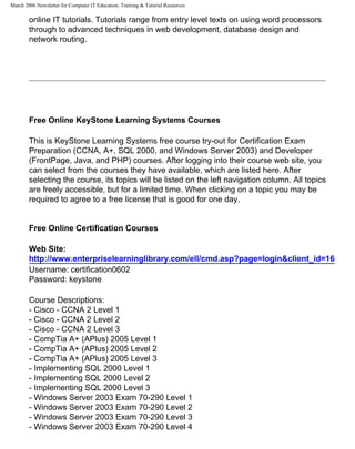 March 2006 Newsletter for Computer IT Education, Training & Tutorial Resources

        online IT tutorials. Tutorials range from entry level texts on using word processors
        through to advanced techniques in web development, database design and
        network routing.




        Free Online KeyStone Learning Systems Courses

        This is KeyStone Learning Systems free course try-out for Certification Exam
        Preparation (CCNA, A+, SQL 2000, and Windows Server 2003) and Developer
        (FrontPage, Java, and PHP) courses. After logging into their course web site, you
        can select from the courses they have available, which are listed here. After
        selecting the course, its topics will be listed on the left navigation column. All topics
        are freely accessible, but for a limited time. When clicking on a topic you may be
        required to agree to a free license that is good for one day.


        Free Online Certification Courses

        Web Site:
        http://www.enterpriselearninglibrary.com/ell/cmd.asp?page=login&client_id=16
        Username: certification0602
        Password: keystone

        Course Descriptions:
        - Cisco - CCNA 2 Level 1
        - Cisco - CCNA 2 Level 2
        - Cisco - CCNA 2 Level 3
        - CompTia A+ (APlus) 2005 Level 1
        - CompTia A+ (APlus) 2005 Level 2
        - CompTia A+ (APlus) 2005 Level 3
        - Implementing SQL 2000 Level 1
        - Implementing SQL 2000 Level 2
        - Implementing SQL 2000 Level 3
        - Windows Server 2003 Exam 70-290 Level 1
        - Windows Server 2003 Exam 70-290 Level 2
        - Windows Server 2003 Exam 70-290 Level 3
        - Windows Server 2003 Exam 70-290 Level 4
 