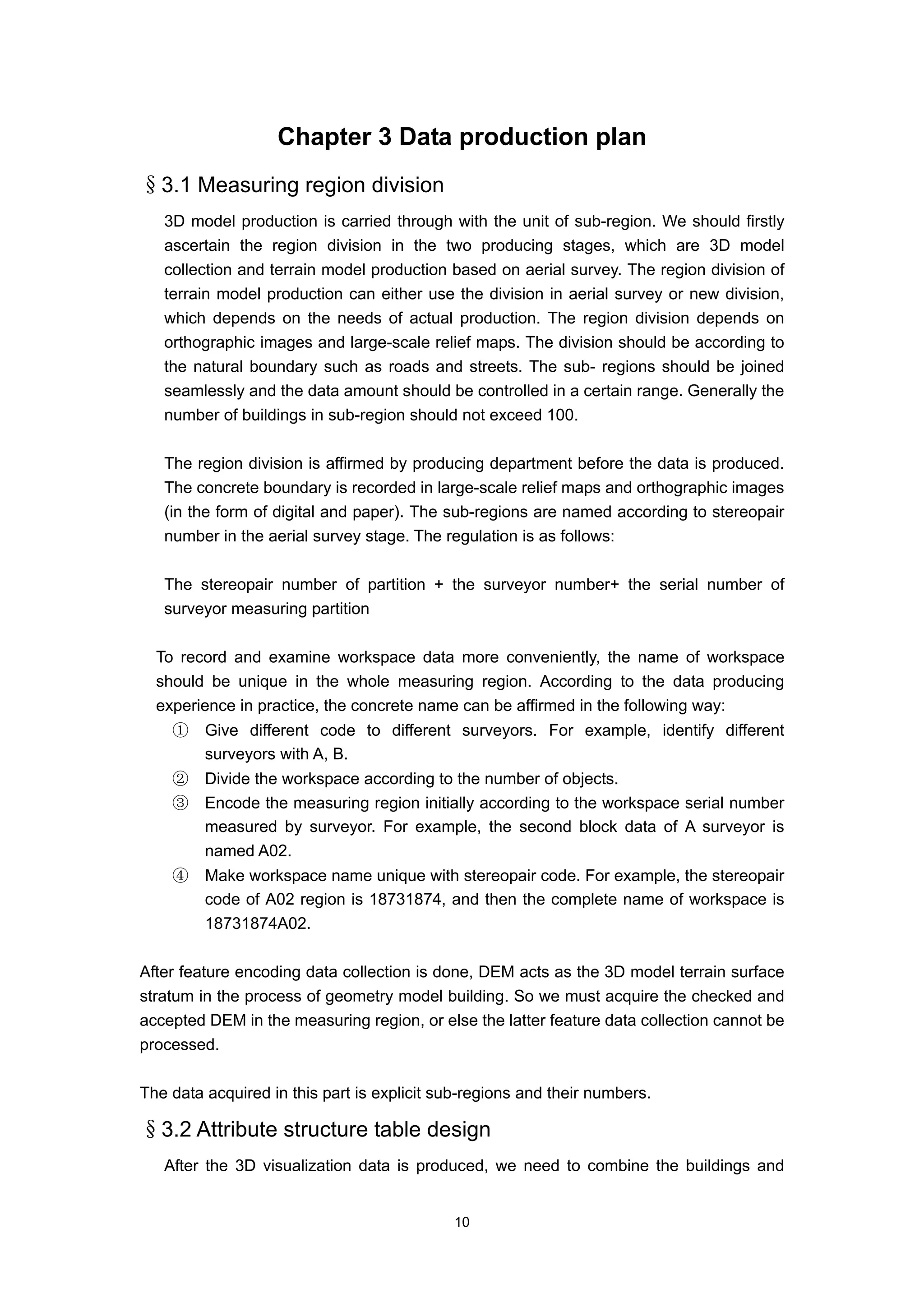 Chapter 3 Data production plan
§3.1 Measuring region division
   3D model production is carried through with the unit of sub-region. We should firstly
   ascertain the region division in the two producing stages, which are 3D model
   collection and terrain model production based on aerial survey. The region division of
   terrain model production can either use the division in aerial survey or new division,
   which depends on the needs of actual production. The region division depends on
   orthographic images and large-scale relief maps. The division should be according to
   the natural boundary such as roads and streets. The sub- regions should be joined
   seamlessly and the data amount should be controlled in a certain range. Generally the
   number of buildings in sub-region should not exceed 100.

   The region division is affirmed by producing department before the data is produced.
   The concrete boundary is recorded in large-scale relief maps and orthographic images
   (in the form of digital and paper). The sub-regions are named according to stereopair
   number in the aerial survey stage. The regulation is as follows:

   The stereopair number of partition + the surveyor number+ the serial number of
   surveyor measuring partition

  To record and examine workspace data more conveniently, the name of workspace
  should be unique in the whole measuring region. According to the data producing
  experience in practice, the concrete name can be affirmed in the following way:
    ①    Give different code to different surveyors. For example, identify different
         surveyors with A, B.
    ②    Divide the workspace according to the number of objects.
    ③    Encode the measuring region initially according to the workspace serial number
         measured by surveyor. For example, the second block data of A surveyor is
         named A02.
    ④    Make workspace name unique with stereopair code. For example, the stereopair
         code of A02 region is 18731874, and then the complete name of workspace is
         18731874A02.

After feature encoding data collection is done, DEM acts as the 3D model terrain surface
stratum in the process of geometry model building. So we must acquire the checked and
accepted DEM in the measuring region, or else the latter feature data collection cannot be
processed.

The data acquired in this part is explicit sub-regions and their numbers.

§3.2 Attribute structure table design
   After the 3D visualization data is produced, we need to combine the buildings and


                                            10
 