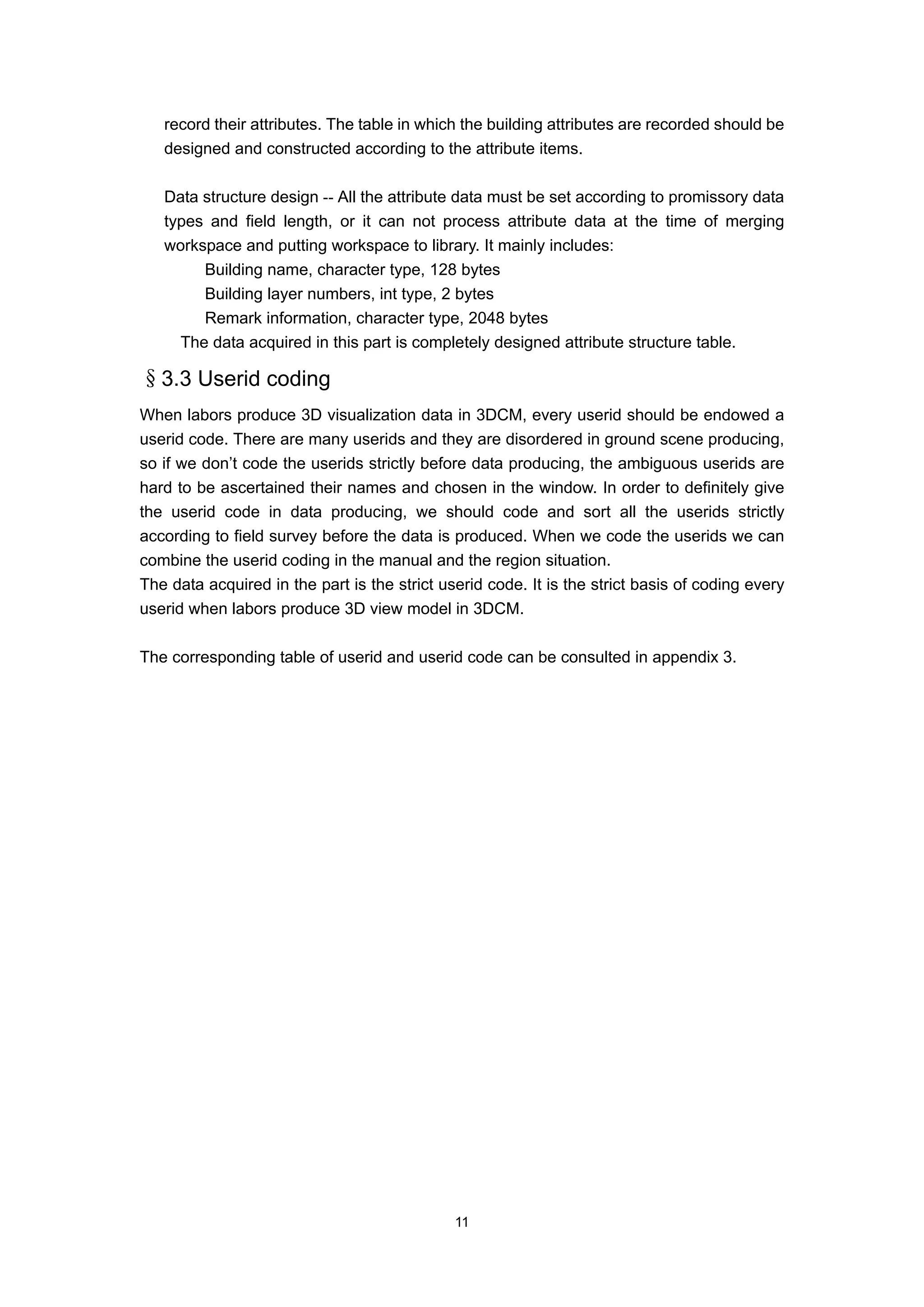 record their attributes. The table in which the building attributes are recorded should be
   designed and constructed according to the attribute items.

   Data structure design -- All the attribute data must be set according to promissory data
   types and field length, or it can not process attribute data at the time of merging
   workspace and putting workspace to library. It mainly includes:
        Building name, character type, 128 bytes
        Building layer numbers, int type, 2 bytes
        Remark information, character type, 2048 bytes
     The data acquired in this part is completely designed attribute structure table.

§3.3 Userid coding
When labors produce 3D visualization data in 3DCM, every userid should be endowed a
userid code. There are many userids and they are disordered in ground scene producing,
so if we don’t code the userids strictly before data producing, the ambiguous userids are
hard to be ascertained their names and chosen in the window. In order to definitely give
the userid code in data producing, we should code and sort all the userids strictly
according to field survey before the data is produced. When we code the userids we can
combine the userid coding in the manual and the region situation.
The data acquired in the part is the strict userid code. It is the strict basis of coding every
userid when labors produce 3D view model in 3DCM.

The corresponding table of userid and userid code can be consulted in appendix 3.




                                              11
 
