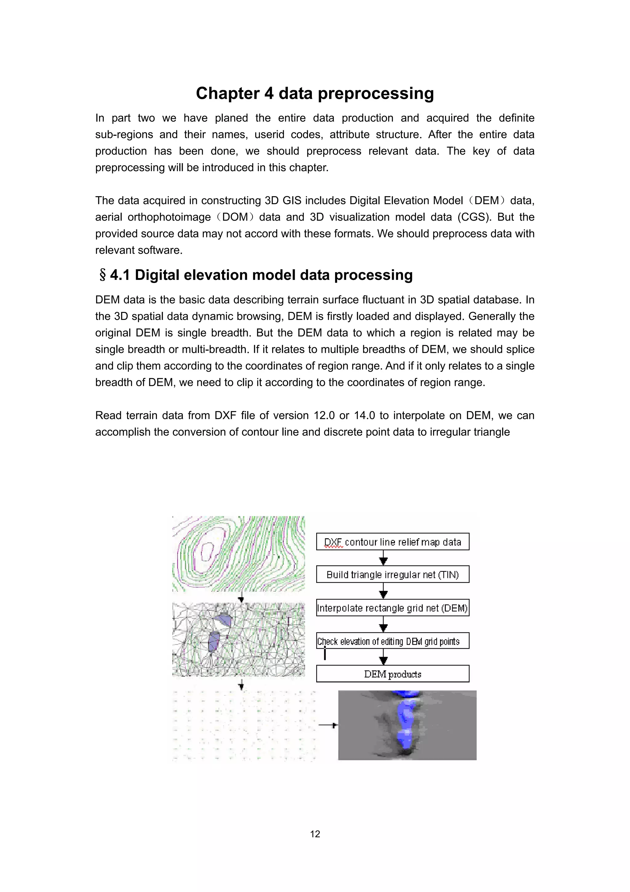 Chapter 4 data preprocessing
In part two we have planed the entire data production and acquired the definite
sub-regions and their names, userid codes, attribute structure. After the entire data
production has been done, we should preprocess relevant data. The key of data
preprocessing will be introduced in this chapter.

The data acquired in constructing 3D GIS includes Digital Elevation Model（DEM）data,
aerial orthophotoimage（DOM）data and 3D visualization model data (CGS). But the
provided source data may not accord with these formats. We should preprocess data with
relevant software.

§4.1 Digital elevation model data processing
DEM data is the basic data describing terrain surface fluctuant in 3D spatial database. In
the 3D spatial data dynamic browsing, DEM is firstly loaded and displayed. Generally the
original DEM is single breadth. But the DEM data to which a region is related may be
single breadth or multi-breadth. If it relates to multiple breadths of DEM, we should splice
and clip them according to the coordinates of region range. And if it only relates to a single
breadth of DEM, we need to clip it according to the coordinates of region range.

Read terrain data from DXF file of version 12.0 or 14.0 to interpolate on DEM, we can
accomplish the conversion of contour line and discrete point data to irregular triangle




                                             12
 