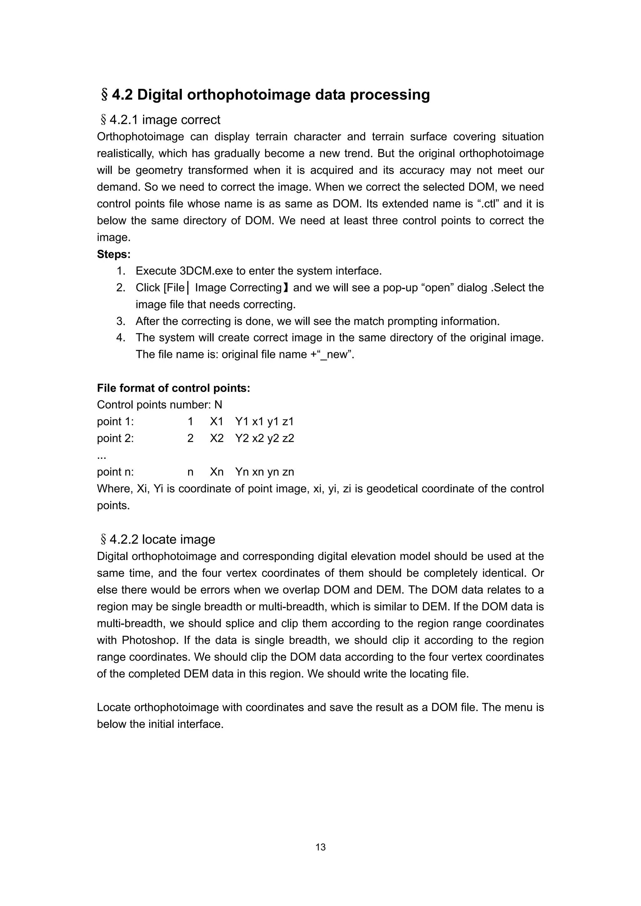 §4.2 Digital orthophotoimage data processing
§4.2.1 image correct
Orthophotoimage can display terrain character and terrain surface covering situation
realistically, which has gradually become a new trend. But the original orthophotoimage
will be geometry transformed when it is acquired and its accuracy may not meet our
demand. So we need to correct the image. When we correct the selected DOM, we need
control points file whose name is as same as DOM. Its extended name is “.ctl” and it is
below the same directory of DOM. We need at least three control points to correct the
image.
Steps:
   1. Execute 3DCM.exe to enter the system interface.
   2. Click [File│ Image Correcting】and we will see a pop-up “open” dialog .Select the
       image file that needs correcting.
   3. After the correcting is done, we will see the match prompting information.
   4. The system will create correct image in the same directory of the original image.
       The file name is: original file name +“_new”.

File format of control points:
Control points number: N
point 1:           1 X1 Y1 x1 y1 z1
point 2:           2 X2 Y2 x2 y2 z2
...
point n:           n Xn Yn xn yn zn
Where, Xi, Yi is coordinate of point image, xi, yi, zi is geodetical coordinate of the control
points.


§4.2.2 locate image
Digital orthophotoimage and corresponding digital elevation model should be used at the
same time, and the four vertex coordinates of them should be completely identical. Or
else there would be errors when we overlap DOM and DEM. The DOM data relates to a
region may be single breadth or multi-breadth, which is similar to DEM. If the DOM data is
multi-breadth, we should splice and clip them according to the region range coordinates
with Photoshop. If the data is single breadth, we should clip it according to the region
range coordinates. We should clip the DOM data according to the four vertex coordinates
of the completed DEM data in this region. We should write the locating file.

Locate orthophotoimage with coordinates and save the result as a DOM file. The menu is
below the initial interface.




                                             13
 