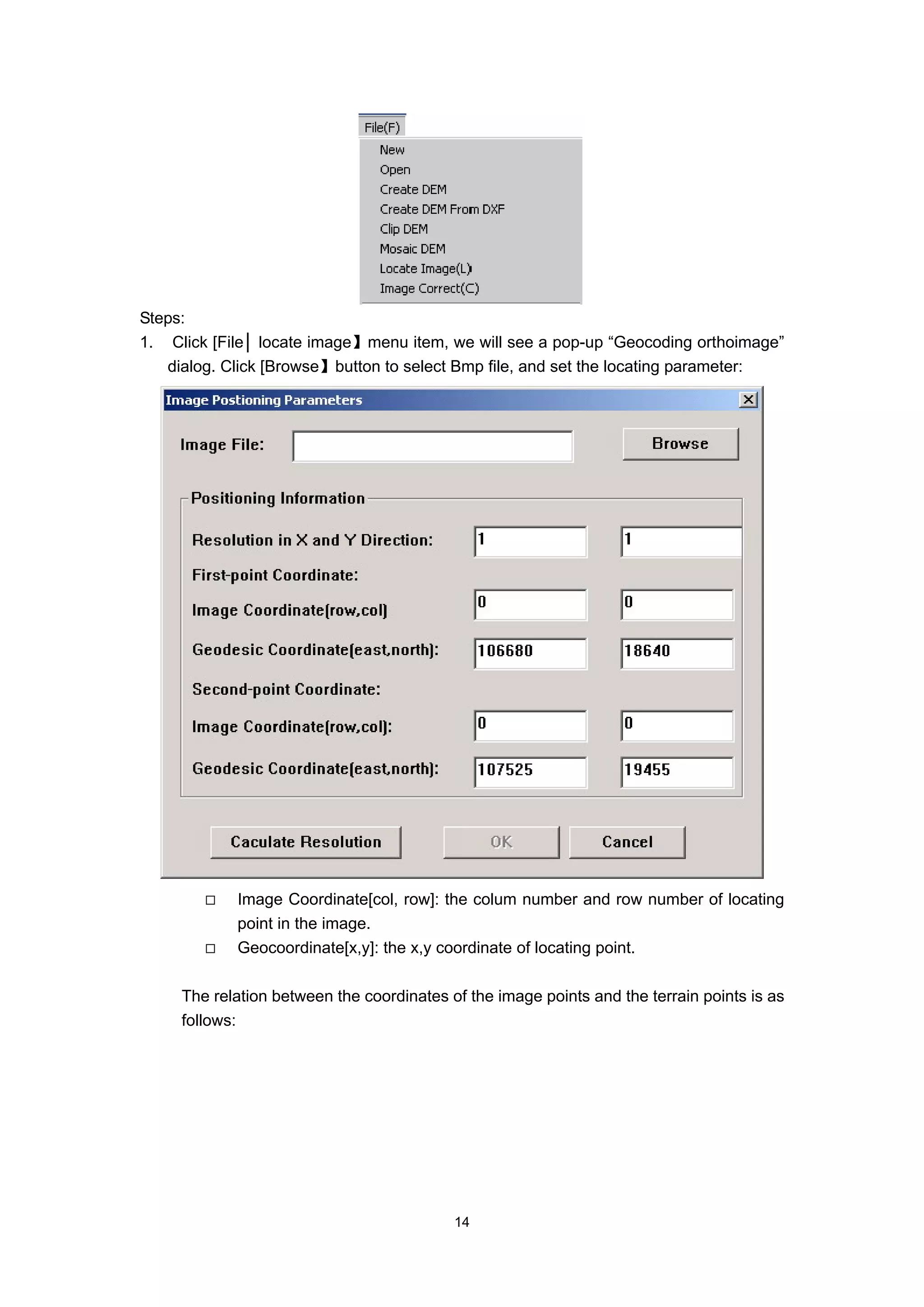 Steps:
1. Click [File│ locate image】menu item, we will see a pop-up “Geocoding orthoimage”
   dialog. Click [Browse】button to select Bmp file, and set the locating parameter:




            Image Coordinate[col, row]: the colum number and row number of locating
            point in the image.
            Geocoordinate[x,y]: the x,y coordinate of locating point.

     The relation between the coordinates of the image points and the terrain points is as
     follows:




                                           14
 