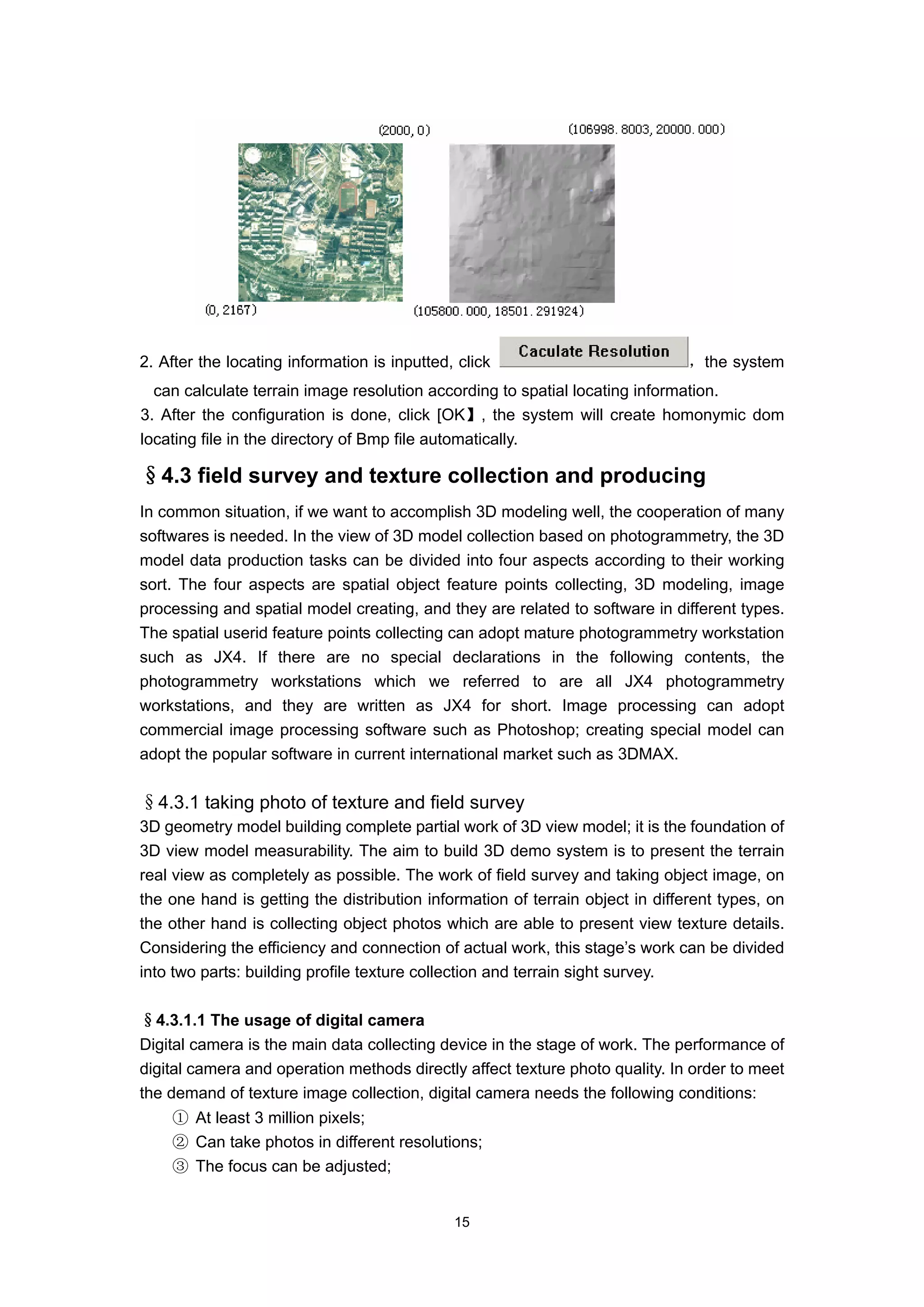 2. After the locating information is inputted, click                           ，the system
  can calculate terrain image resolution according to spatial locating information.
3. After the configuration is done, click [OK】, the system will create homonymic dom
locating file in the directory of Bmp file automatically.

§4.3 field survey and texture collection and producing
In common situation, if we want to accomplish 3D modeling well, the cooperation of many
softwares is needed. In the view of 3D model collection based on photogrammetry, the 3D
model data production tasks can be divided into four aspects according to their working
sort. The four aspects are spatial object feature points collecting, 3D modeling, image
processing and spatial model creating, and they are related to software in different types.
The spatial userid feature points collecting can adopt mature photogrammetry workstation
such as JX4. If there are no special declarations in the following contents, the
photogrammetry workstations which we referred to are all JX4 photogrammetry
workstations, and they are written as JX4 for short. Image processing can adopt
commercial image processing software such as Photoshop; creating special model can
adopt the popular software in current international market such as 3DMAX.


§4.3.1 taking photo of texture and field survey
3D geometry model building complete partial work of 3D view model; it is the foundation of
3D view model measurability. The aim to build 3D demo system is to present the terrain
real view as completely as possible. The work of field survey and taking object image, on
the one hand is getting the distribution information of terrain object in different types, on
the other hand is collecting object photos which are able to present view texture details.
Considering the efficiency and connection of actual work, this stage’s work can be divided
into two parts: building profile texture collection and terrain sight survey.

§4.3.1.1 The usage of digital camera
Digital camera is the main data collecting device in the stage of work. The performance of
digital camera and operation methods directly affect texture photo quality. In order to meet
the demand of texture image collection, digital camera needs the following conditions:
    ① At least 3 million pixels;
    ② Can take photos in different resolutions;
    ③ The focus can be adjusted;


                                              15
 