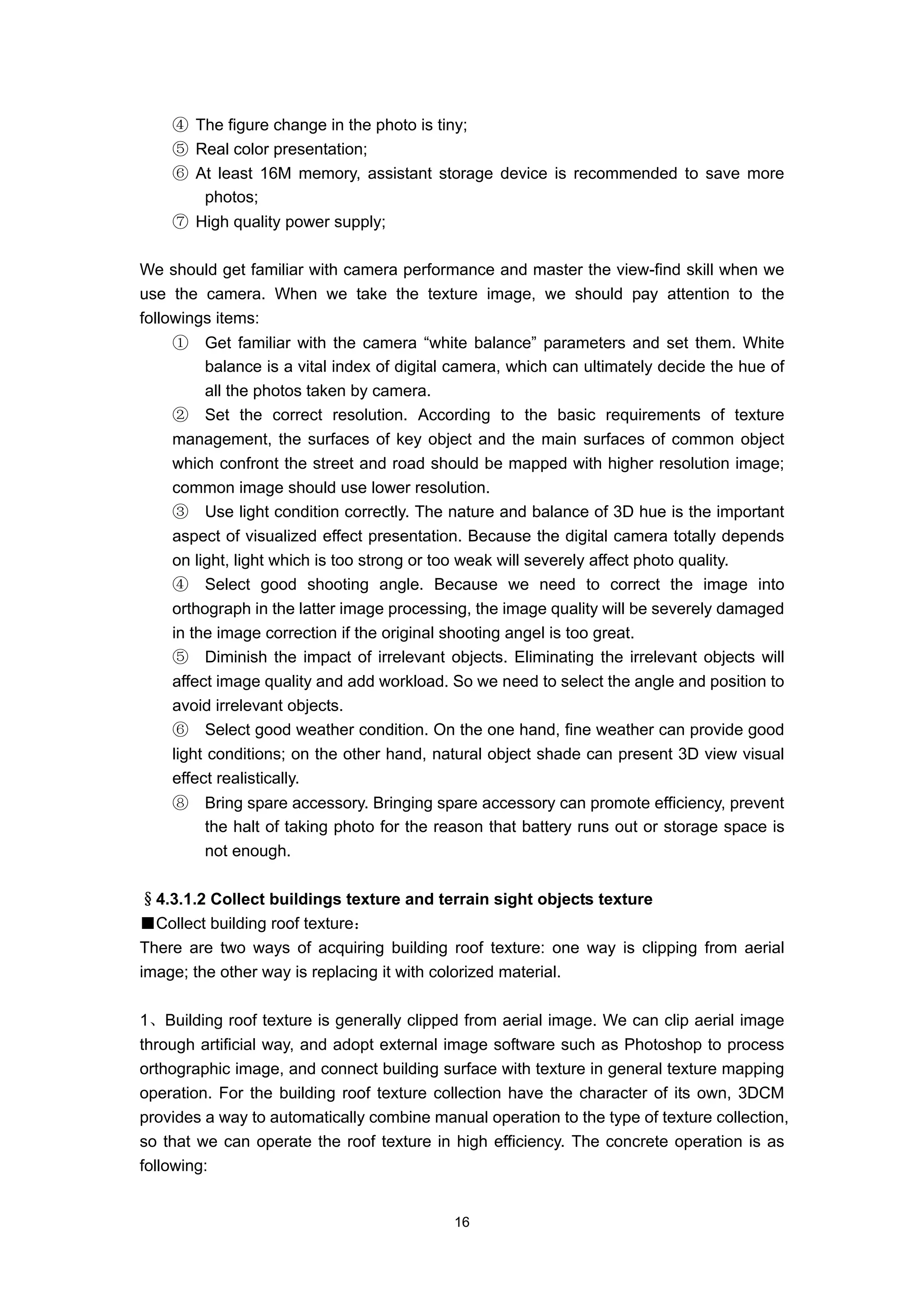 ④ The figure change in the photo is tiny;
    ⑤ Real color presentation;
    ⑥ At least 16M memory, assistant storage device is recommended to save more
       photos;
    ⑦ High quality power supply;

We should get familiar with camera performance and master the view-find skill when we
use the camera. When we take the texture image, we should pay attention to the
followings items:
    ①    Get familiar with the camera “white balance” parameters and set them. White
         balance is a vital index of digital camera, which can ultimately decide the hue of
         all the photos taken by camera.
    ② Set the correct resolution. According to the basic requirements of texture
    management, the surfaces of key object and the main surfaces of common object
    which confront the street and road should be mapped with higher resolution image;
    common image should use lower resolution.
    ③ Use light condition correctly. The nature and balance of 3D hue is the important
    aspect of visualized effect presentation. Because the digital camera totally depends
    on light, light which is too strong or too weak will severely affect photo quality.
    ④ Select good shooting angle. Because we need to correct the image into
    orthograph in the latter image processing, the image quality will be severely damaged
    in the image correction if the original shooting angel is too great.
    ⑤ Diminish the impact of irrelevant objects. Eliminating the irrelevant objects will
    affect image quality and add workload. So we need to select the angle and position to
    avoid irrelevant objects.
    ⑥ Select good weather condition. On the one hand, fine weather can provide good
    light conditions; on the other hand, natural object shade can present 3D view visual
    effect realistically.
    ⑧    Bring spare accessory. Bringing spare accessory can promote efficiency, prevent
         the halt of taking photo for the reason that battery runs out or storage space is
         not enough.

§4.3.1.2 Collect buildings texture and terrain sight objects texture
■Collect building roof texture：
There are two ways of acquiring building roof texture: one way is clipping from aerial
image; the other way is replacing it with colorized material.

1、Building roof texture is generally clipped from aerial image. We can clip aerial image
through artificial way, and adopt external image software such as Photoshop to process
orthographic image, and connect building surface with texture in general texture mapping
operation. For the building roof texture collection have the character of its own, 3DCM
provides a way to automatically combine manual operation to the type of texture collection,
so that we can operate the roof texture in high efficiency. The concrete operation is as
following:


                                            16
 