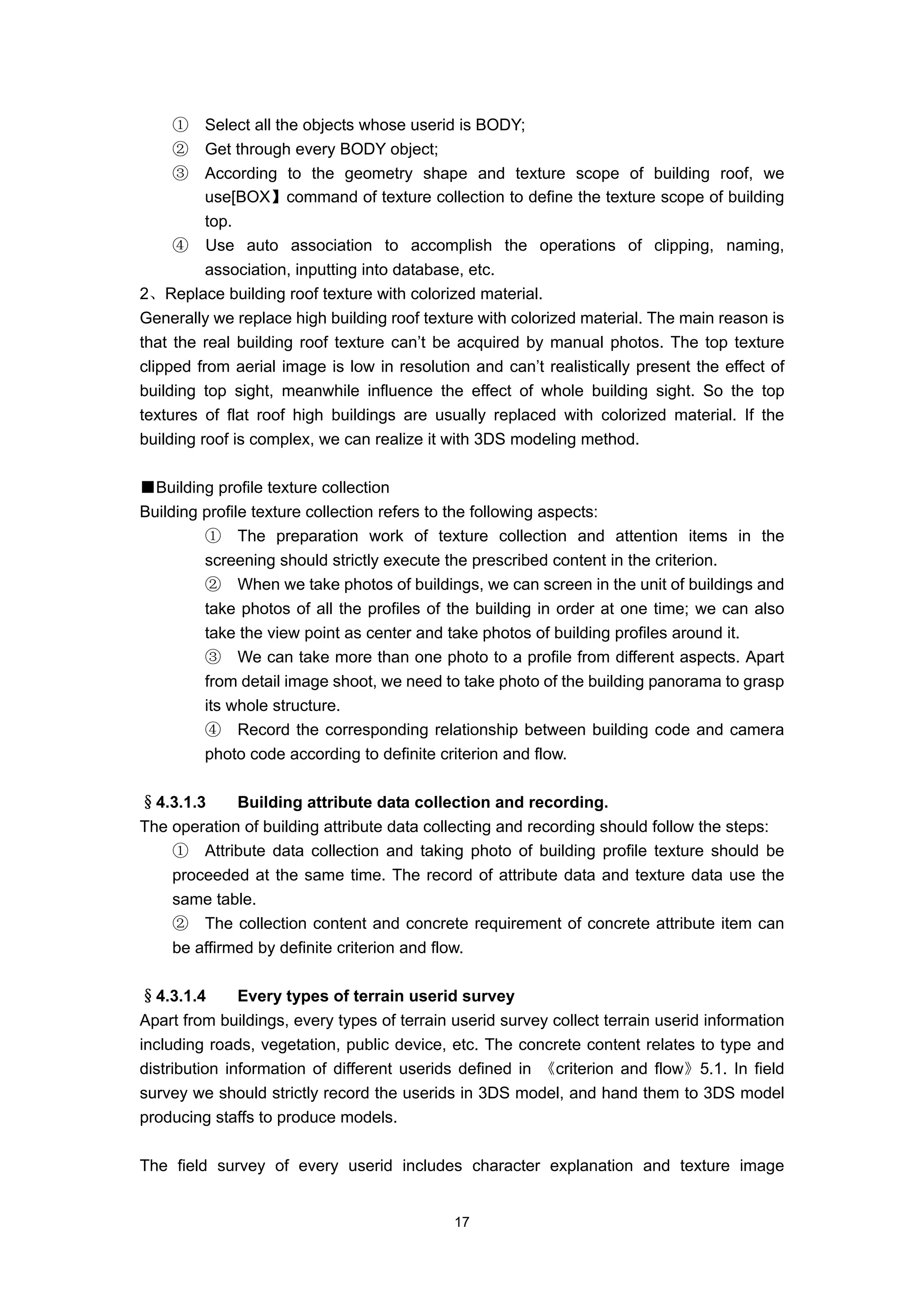 ①     Select all the objects whose userid is BODY;
    ②     Get through every BODY object;
    ③     According to the geometry shape and texture scope of building roof, we
          use[BOX】command of texture collection to define the texture scope of building
          top.
     ④ Use auto association to accomplish the operations of clipping, naming,
          association, inputting into database, etc.
2、Replace building roof texture with colorized material.
Generally we replace high building roof texture with colorized material. The main reason is
that the real building roof texture can’t be acquired by manual photos. The top texture
clipped from aerial image is low in resolution and can’t realistically present the effect of
building top sight, meanwhile influence the effect of whole building sight. So the top
textures of flat roof high buildings are usually replaced with colorized material. If the
building roof is complex, we can realize it with 3DS modeling method.

■Building profile texture collection
Building profile texture collection refers to the following aspects:
         ① The preparation work of texture collection and attention items in the
         screening should strictly execute the prescribed content in the criterion.
         ② When we take photos of buildings, we can screen in the unit of buildings and
         take photos of all the profiles of the building in order at one time; we can also
         take the view point as center and take photos of building profiles around it.
         ③ We can take more than one photo to a profile from different aspects. Apart
         from detail image shoot, we need to take photo of the building panorama to grasp
         its whole structure.
         ④ Record the corresponding relationship between building code and camera
         photo code according to definite criterion and flow.

§4.3.1.3     Building attribute data collection and recording.
The operation of building attribute data collecting and recording should follow the steps:
    ① Attribute data collection and taking photo of building profile texture should be
    proceeded at the same time. The record of attribute data and texture data use the
    same table.
    ② The collection content and concrete requirement of concrete attribute item can
    be affirmed by definite criterion and flow.

§4.3.1.4       Every types of terrain userid survey
Apart from buildings, every types of terrain userid survey collect terrain userid information
including roads, vegetation, public device, etc. The concrete content relates to type and
distribution information of different userids defined in 《criterion and flow》5.1. In field
survey we should strictly record the userids in 3DS model, and hand them to 3DS model
producing staffs to produce models.

The field survey of every userid includes character explanation and texture image


                                             17
 