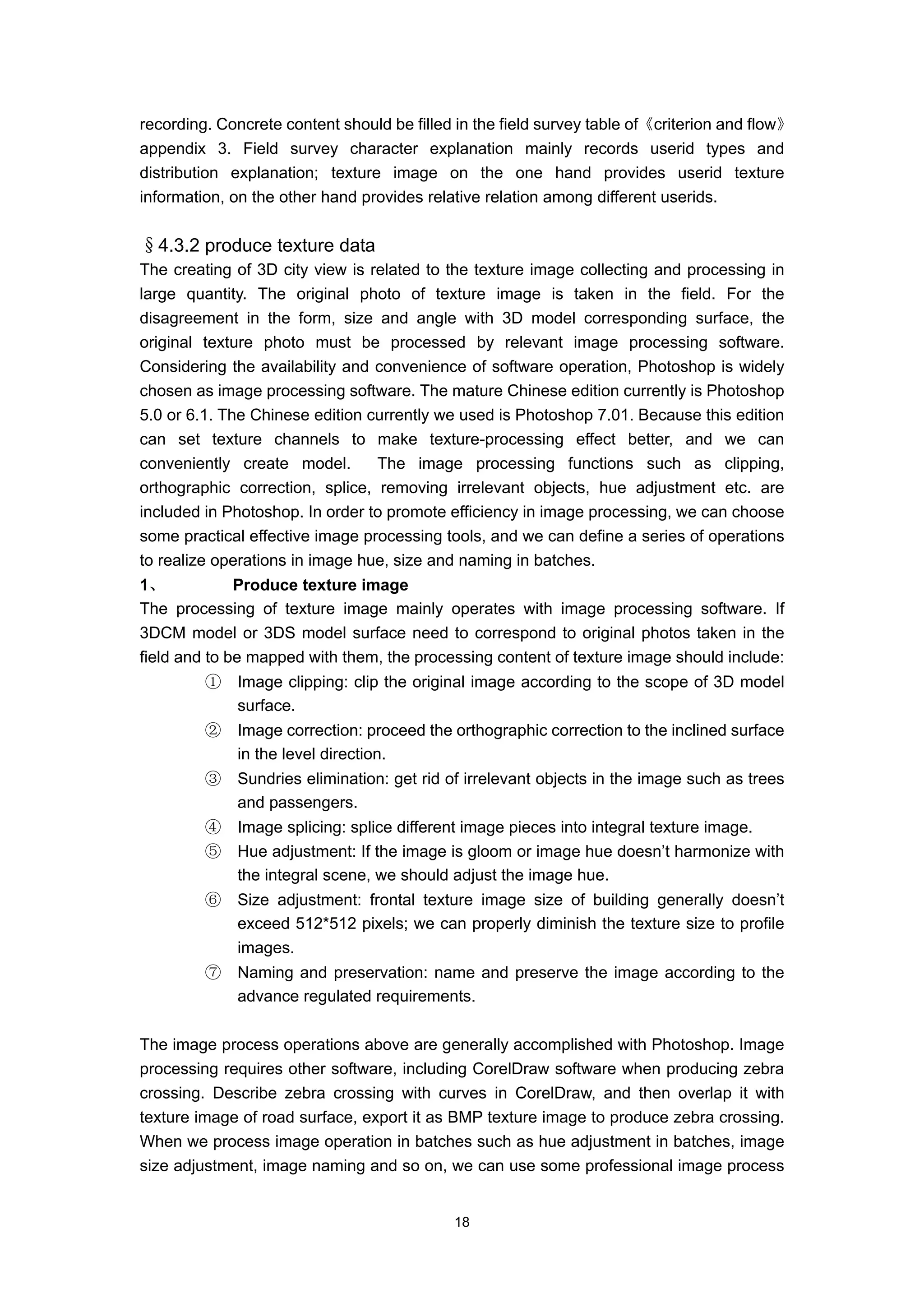 recording. Concrete content should be filled in the field survey table of《criterion and flow》
appendix 3. Field survey character explanation mainly records userid types and
distribution explanation; texture image on the one hand provides userid texture
information, on the other hand provides relative relation among different userids.


§4.3.2 produce texture data
The creating of 3D city view is related to the texture image collecting and processing in
large quantity. The original photo of texture image is taken in the field. For the
disagreement in the form, size and angle with 3D model corresponding surface, the
original texture photo must be processed by relevant image processing software.
Considering the availability and convenience of software operation, Photoshop is widely
chosen as image processing software. The mature Chinese edition currently is Photoshop
5.0 or 6.1. The Chinese edition currently we used is Photoshop 7.01. Because this edition
can set texture channels to make texture-processing effect better, and we can
conveniently create model.       The image processing functions such as clipping,
orthographic correction, splice, removing irrelevant objects, hue adjustment etc. are
included in Photoshop. In order to promote efficiency in image processing, we can choose
some practical effective image processing tools, and we can define a series of operations
to realize operations in image hue, size and naming in batches.
1、            Produce texture image
The processing of texture image mainly operates with image processing software. If
3DCM model or 3DS model surface need to correspond to original photos taken in the
field and to be mapped with them, the processing content of texture image should include:
         ①   Image clipping: clip the original image according to the scope of 3D model
             surface.
         ②   Image correction: proceed the orthographic correction to the inclined surface
             in the level direction.
         ③   Sundries elimination: get rid of irrelevant objects in the image such as trees
             and passengers.
         ④   Image splicing: splice different image pieces into integral texture image.
         ⑤   Hue adjustment: If the image is gloom or image hue doesn’t harmonize with
             the integral scene, we should adjust the image hue.
         ⑥   Size adjustment: frontal texture image size of building generally doesn’t
             exceed 512*512 pixels; we can properly diminish the texture size to profile
             images.
         ⑦   Naming and preservation: name and preserve the image according to the
             advance regulated requirements.

The image process operations above are generally accomplished with Photoshop. Image
processing requires other software, including CorelDraw software when producing zebra
crossing. Describe zebra crossing with curves in CorelDraw, and then overlap it with
texture image of road surface, export it as BMP texture image to produce zebra crossing.
When we process image operation in batches such as hue adjustment in batches, image
size adjustment, image naming and so on, we can use some professional image process


                                            18
 