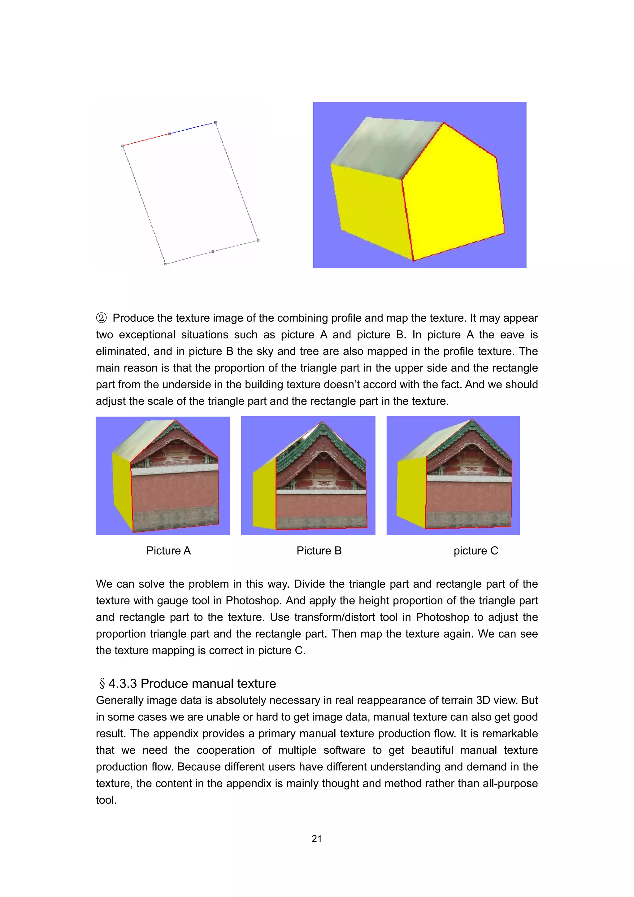 ② Produce the texture image of the combining profile and map the texture. It may appear
two exceptional situations such as picture A and picture B. In picture A the eave is
eliminated, and in picture B the sky and tree are also mapped in the profile texture. The
main reason is that the proportion of the triangle part in the upper side and the rectangle
part from the underside in the building texture doesn’t accord with the fact. And we should
adjust the scale of the triangle part and the rectangle part in the texture.




          Picture A                      Picture B                       picture C

We can solve the problem in this way. Divide the triangle part and rectangle part of the
texture with gauge tool in Photoshop. And apply the height proportion of the triangle part
and rectangle part to the texture. Use transform/distort tool in Photoshop to adjust the
proportion triangle part and the rectangle part. Then map the texture again. We can see
the texture mapping is correct in picture C.


§4.3.3 Produce manual texture
Generally image data is absolutely necessary in real reappearance of terrain 3D view. But
in some cases we are unable or hard to get image data, manual texture can also get good
result. The appendix provides a primary manual texture production flow. It is remarkable
that we need the cooperation of multiple software to get beautiful manual texture
production flow. Because different users have different understanding and demand in the
texture, the content in the appendix is mainly thought and method rather than all-purpose
tool.


                                            21
 