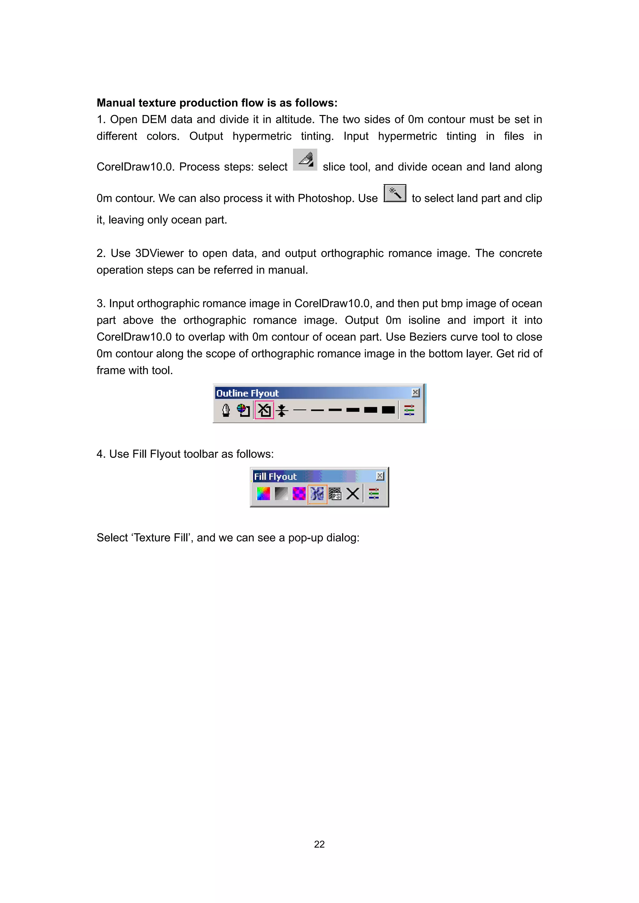 Manual texture production flow is as follows:
1. Open DEM data and divide it in altitude. The two sides of 0m contour must be set in
different colors. Output hypermetric tinting. Input hypermetric tinting in files in

CorelDraw10.0. Process steps: select          slice tool, and divide ocean and land along

0m contour. We can also process it with Photoshop. Use         to select land part and clip
it, leaving only ocean part.

2. Use 3DViewer to open data, and output orthographic romance image. The concrete
operation steps can be referred in manual.

3. Input orthographic romance image in CorelDraw10.0, and then put bmp image of ocean
part above the orthographic romance image. Output 0m isoline and import it into
CorelDraw10.0 to overlap with 0m contour of ocean part. Use Beziers curve tool to close
0m contour along the scope of orthographic romance image in the bottom layer. Get rid of
frame with tool.




4. Use Fill Flyout toolbar as follows:




Select ‘Texture Fill’, and we can see a pop-up dialog:




                                            22
 