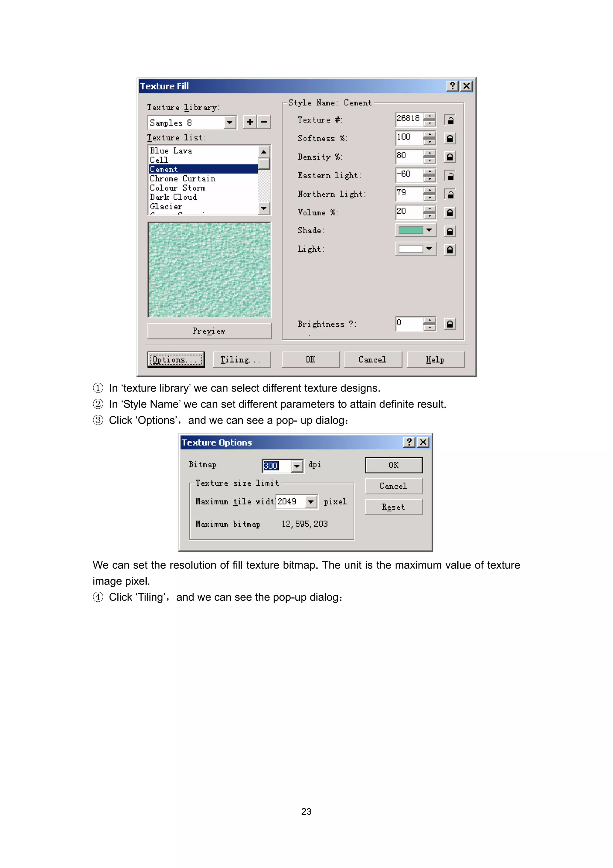 ① In ‘texture library’ we can select different texture designs.
② In ‘Style Name’ we can set different parameters to attain definite result.
③ Click ‘Options’，and we can see a pop- up dialog：




We can set the resolution of fill texture bitmap. The unit is the maximum value of texture
image pixel.
④ Click ‘Tiling’，and we can see the pop-up dialog：




                                            23
 