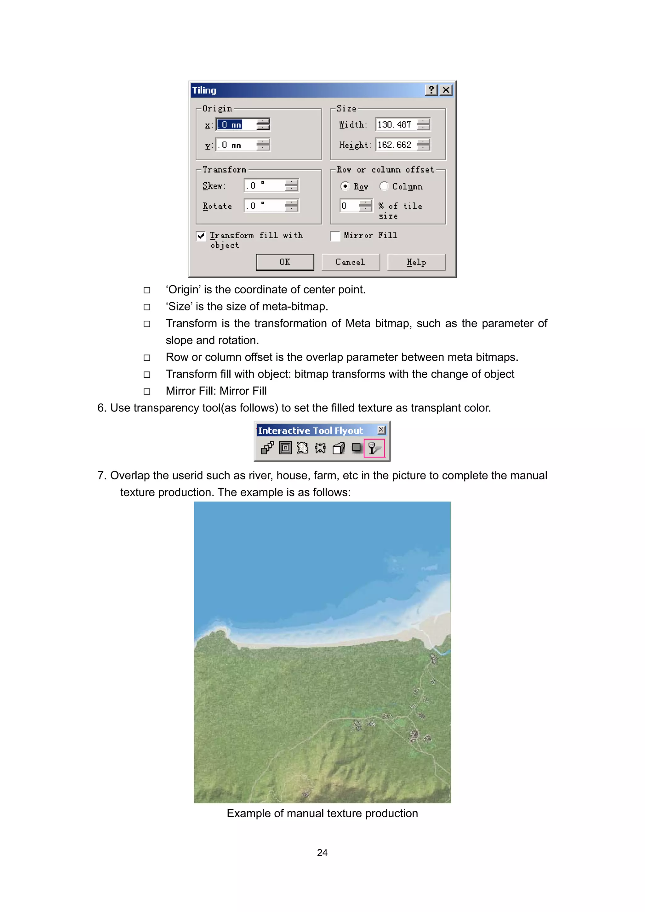 ‘Origin’ is the coordinate of center point.
             ‘Size’ is the size of meta-bitmap.
             Transform is the transformation of Meta bitmap, such as the parameter of
             slope and rotation.
             Row or column offset is the overlap parameter between meta bitmaps.
             Transform fill with object: bitmap transforms with the change of object
             Mirror Fill: Mirror Fill
6. Use transparency tool(as follows) to set the filled texture as transplant color.




7. Overlap the userid such as river, house, farm, etc in the picture to complete the manual
    texture production. The example is as follows:




                          Example of manual texture production


                                            24
 