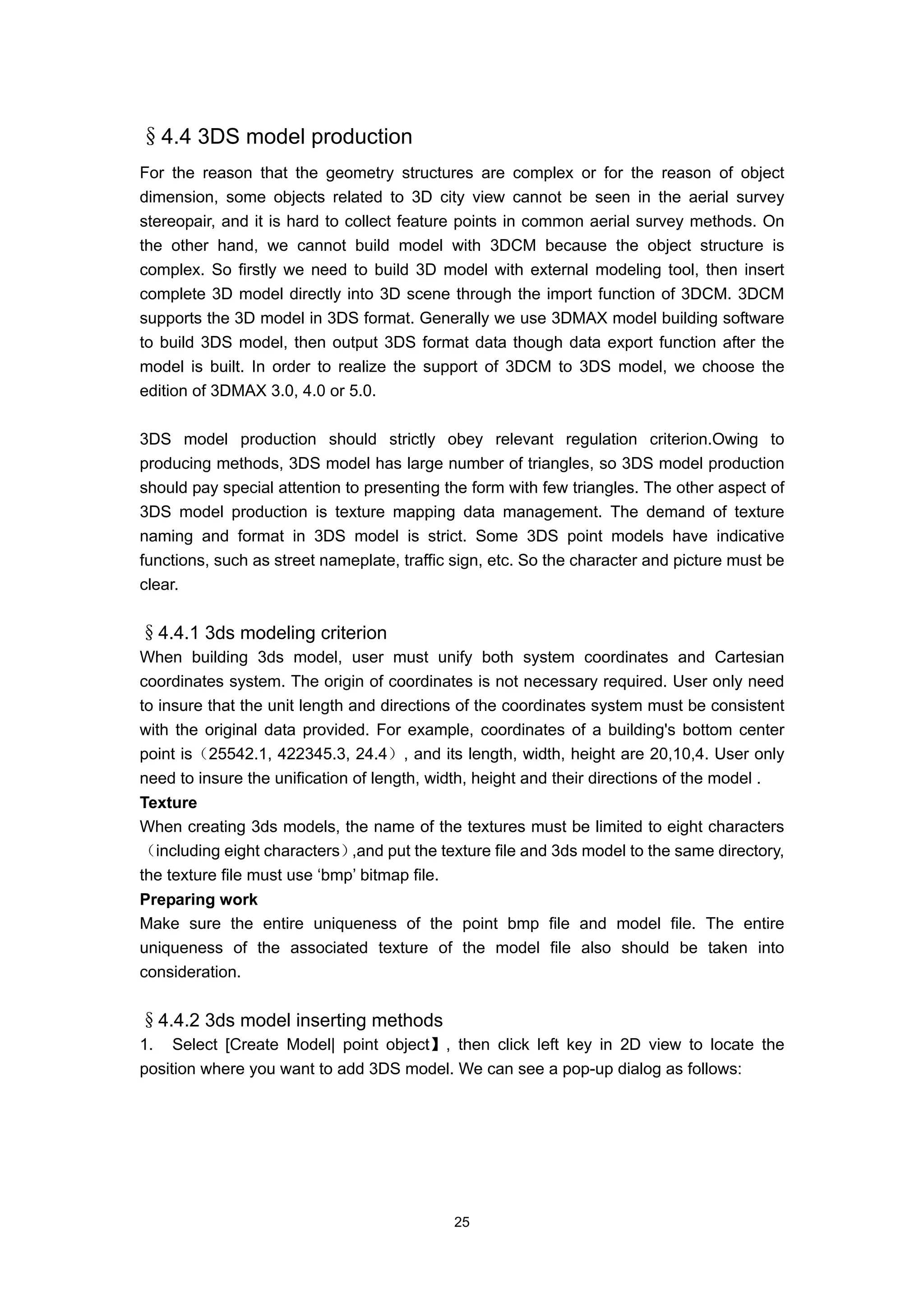 §4.4 3DS model production
For the reason that the geometry structures are complex or for the reason of object
dimension, some objects related to 3D city view cannot be seen in the aerial survey
stereopair, and it is hard to collect feature points in common aerial survey methods. On
the other hand, we cannot build model with 3DCM because the object structure is
complex. So firstly we need to build 3D model with external modeling tool, then insert
complete 3D model directly into 3D scene through the import function of 3DCM. 3DCM
supports the 3D model in 3DS format. Generally we use 3DMAX model building software
to build 3DS model, then output 3DS format data though data export function after the
model is built. In order to realize the support of 3DCM to 3DS model, we choose the
edition of 3DMAX 3.0, 4.0 or 5.0.

3DS model production should strictly obey relevant regulation criterion.Owing to
producing methods, 3DS model has large number of triangles, so 3DS model production
should pay special attention to presenting the form with few triangles. The other aspect of
3DS model production is texture mapping data management. The demand of texture
naming and format in 3DS model is strict. Some 3DS point models have indicative
functions, such as street nameplate, traffic sign, etc. So the character and picture must be
clear.


§4.4.1 3ds modeling criterion
When building 3ds model, user must unify both system coordinates and Cartesian
coordinates system. The origin of coordinates is not necessary required. User only need
to insure that the unit length and directions of the coordinates system must be consistent
with the original data provided. For example, coordinates of a building's bottom center
point is（25542.1, 422345.3, 24.4）, and its length, width, height are 20,10,4. User only
need to insure the unification of length, width, height and their directions of the model .
Texture
When creating 3ds models, the name of the textures must be limited to eight characters
（including eight characters）  ,and put the texture file and 3ds model to the same directory,
the texture file must use ‘bmp’ bitmap file.
Preparing work
Make sure the entire uniqueness of the point bmp file and model file. The entire
uniqueness of the associated texture of the model file also should be taken into
consideration.


§4.4.2 3ds model inserting methods
1. Select [Create Model| point object】, then click left key in 2D view to locate the
position where you want to add 3DS model. We can see a pop-up dialog as follows:




                                            25
 