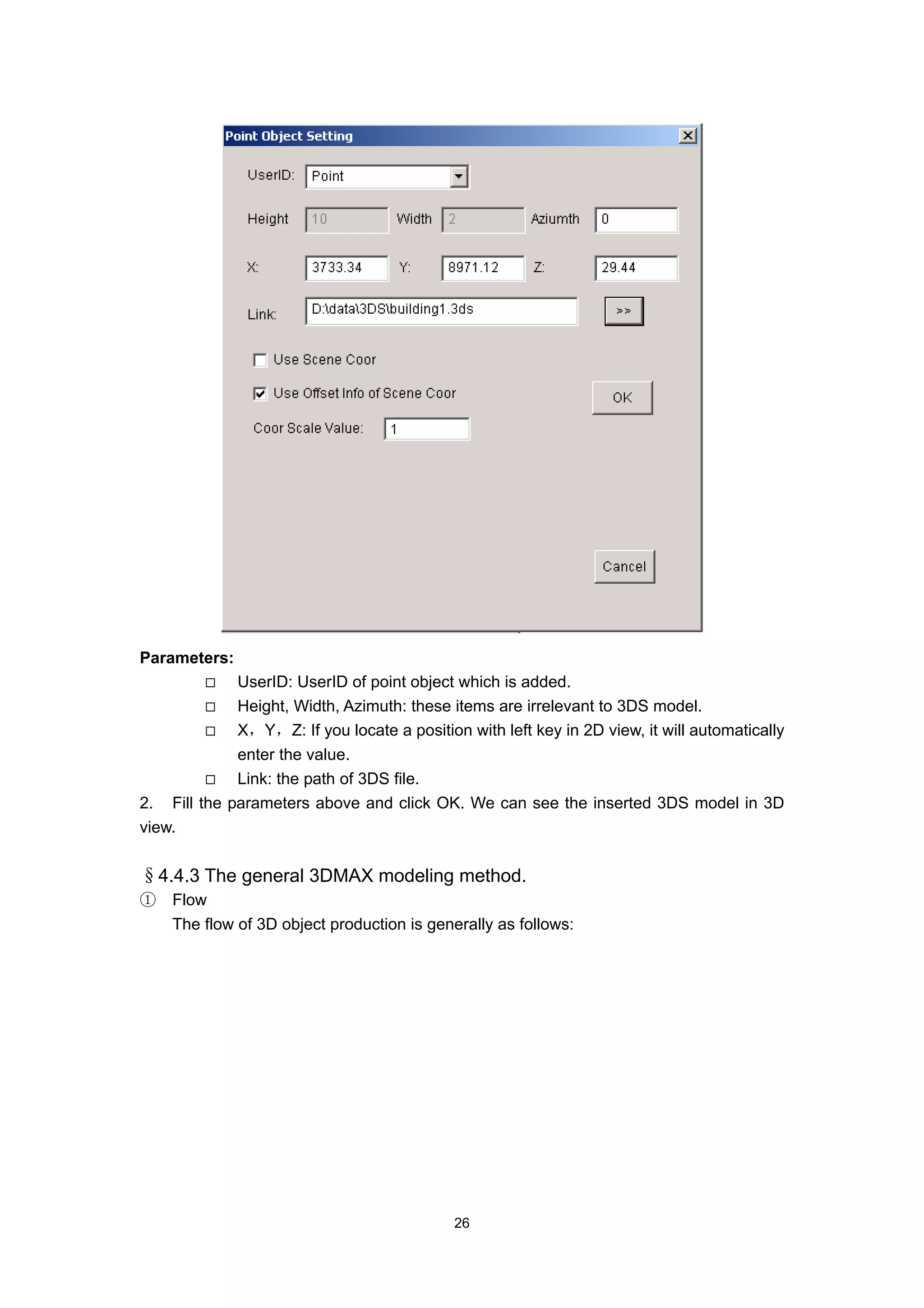 Parameters:
             UserID: UserID of point object which is added.
             Height, Width, Azimuth: these items are irrelevant to 3DS model.
             X，Y，Z: If you locate a position with left key in 2D view, it will automatically
             enter the value.
             Link: the path of 3DS file.
2. Fill the parameters above and click OK. We can see the inserted 3DS model in 3D
view.


§4.4.3 The general 3DMAX modeling method.
①   Flow
    The flow of 3D object production is generally as follows:




                                            26
 