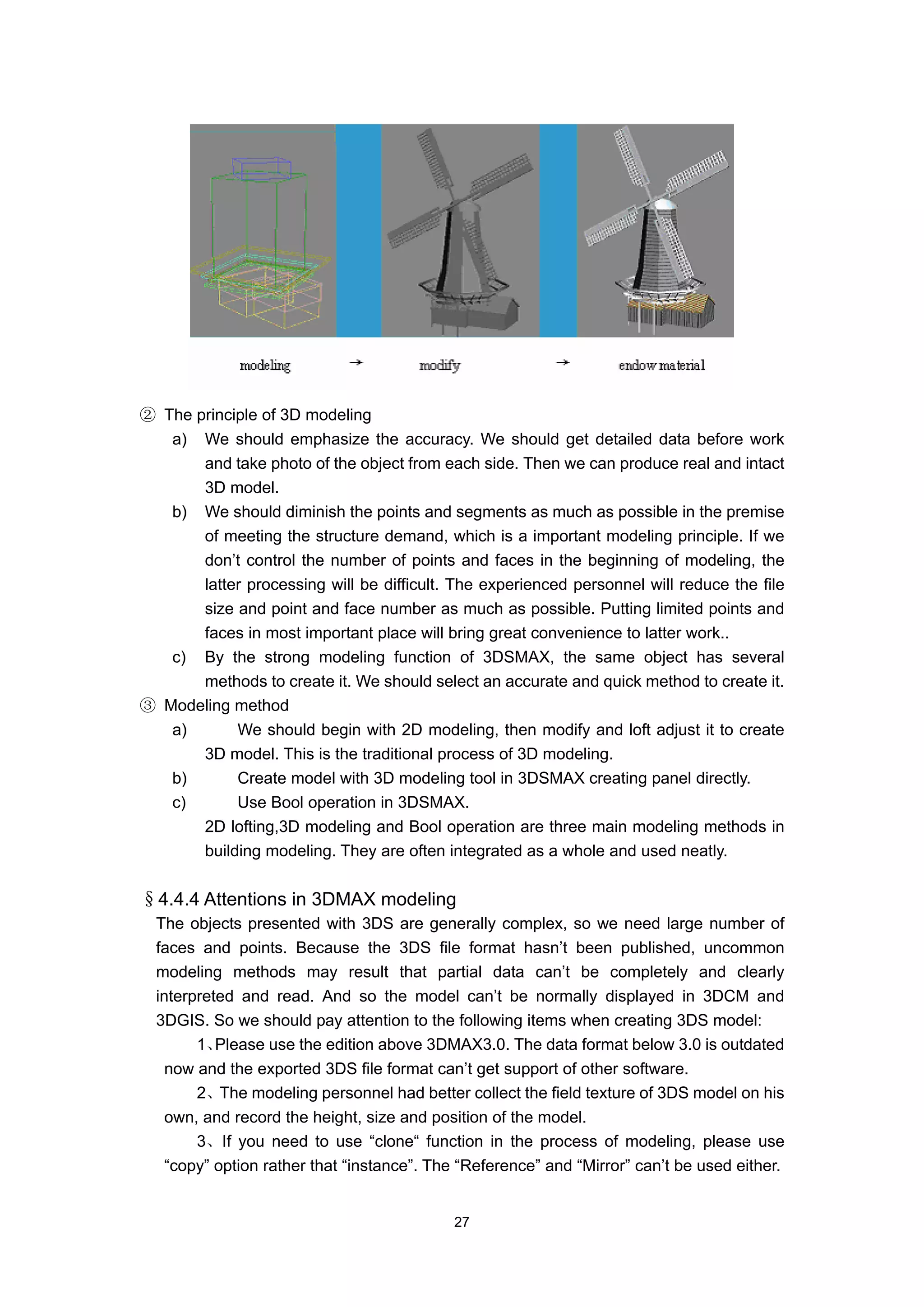 ② The principle of 3D modeling
   a) We should emphasize the accuracy. We should get detailed data before work
       and take photo of the object from each side. Then we can produce real and intact
       3D model.
   b) We should diminish the points and segments as much as possible in the premise
       of meeting the structure demand, which is a important modeling principle. If we
       don’t control the number of points and faces in the beginning of modeling, the
       latter processing will be difficult. The experienced personnel will reduce the file
       size and point and face number as much as possible. Putting limited points and
       faces in most important place will bring great convenience to latter work..
   c) By the strong modeling function of 3DSMAX, the same object has several
       methods to create it. We should select an accurate and quick method to create it.
③ Modeling method
   a)       We should begin with 2D modeling, then modify and loft adjust it to create
       3D model. This is the traditional process of 3D modeling.
   b)       Create model with 3D modeling tool in 3DSMAX creating panel directly.
   c)       Use Bool operation in 3DSMAX.
       2D lofting,3D modeling and Bool operation are three main modeling methods in
       building modeling. They are often integrated as a whole and used neatly.


§4.4.4 Attentions in 3DMAX modeling
  The objects presented with 3DS are generally complex, so we need large number of
  faces and points. Because the 3DS file format hasn’t been published, uncommon
  modeling methods may result that partial data can’t be completely and clearly
  interpreted and read. And so the model can’t be normally displayed in 3DCM and
  3DGIS. So we should pay attention to the following items when creating 3DS model:
        1、 Please use the edition above 3DMAX3.0. The data format below 3.0 is outdated
    now and the exported 3DS file format can’t get support of other software.
        2、The modeling personnel had better collect the field texture of 3DS model on his
    own, and record the height, size and position of the model.
        3、If you need to use “clone“ function in the process of modeling, please use
    “copy” option rather that “instance”. The “Reference” and “Mirror” can’t be used either.


                                            27
 