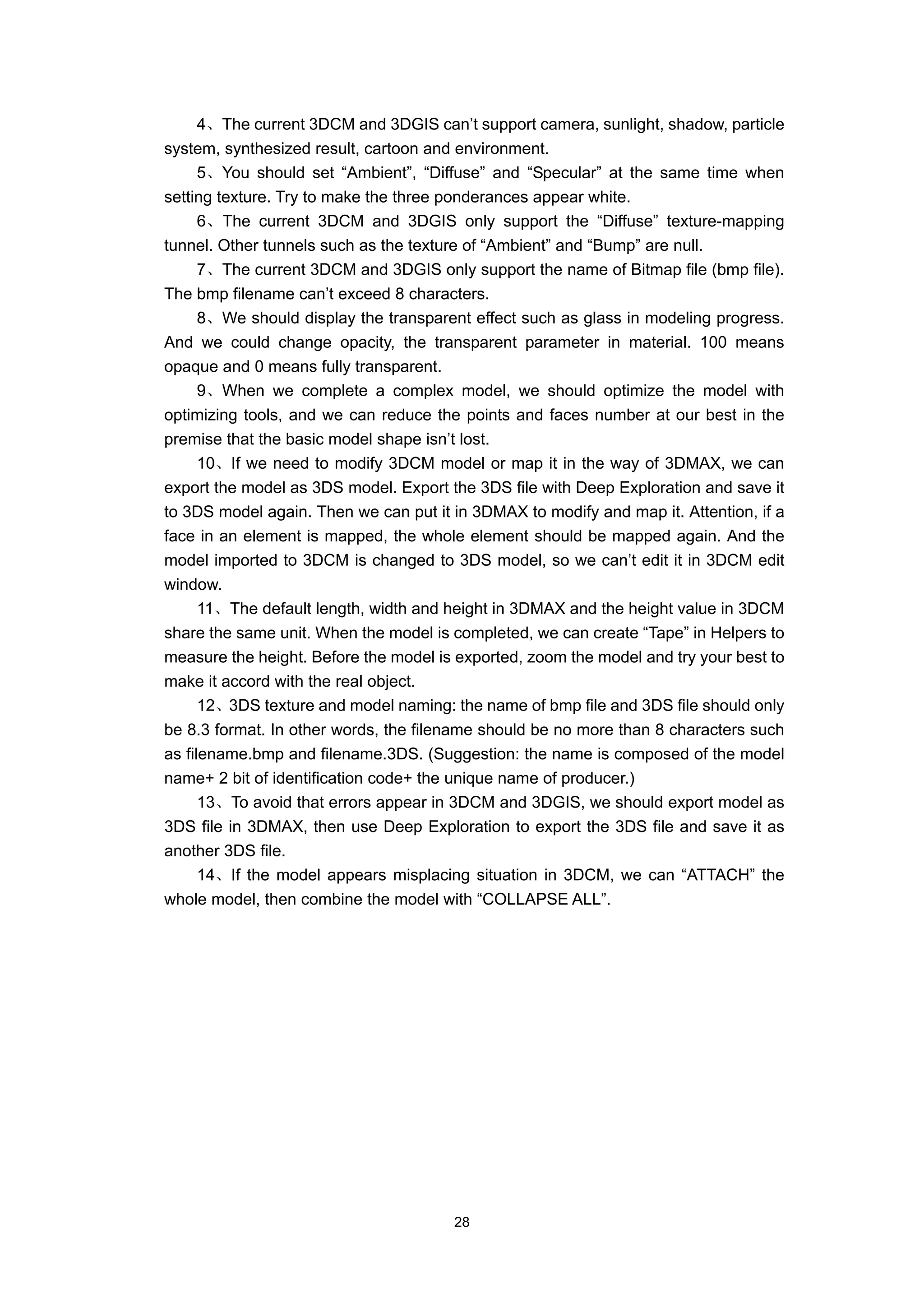 4、The current 3DCM and 3DGIS can’t support camera, sunlight, shadow, particle
system, synthesized result, cartoon and environment.
      5、You should set “Ambient”, “Diffuse” and “Specular” at the same time when
setting texture. Try to make the three ponderances appear white.
      6、The current 3DCM and 3DGIS only support the “Diffuse” texture-mapping
tunnel. Other tunnels such as the texture of “Ambient” and “Bump” are null.
      7、The current 3DCM and 3DGIS only support the name of Bitmap file (bmp file).
The bmp filename can’t exceed 8 characters.
      8、We should display the transparent effect such as glass in modeling progress.
And we could change opacity, the transparent parameter in material. 100 means
opaque and 0 means fully transparent.
      9、When we complete a complex model, we should optimize the model with
optimizing tools, and we can reduce the points and faces number at our best in the
premise that the basic model shape isn’t lost.
      10、If we need to modify 3DCM model or map it in the way of 3DMAX, we can
export the model as 3DS model. Export the 3DS file with Deep Exploration and save it
to 3DS model again. Then we can put it in 3DMAX to modify and map it. Attention, if a
face in an element is mapped, the whole element should be mapped again. And the
model imported to 3DCM is changed to 3DS model, so we can’t edit it in 3DCM edit
window.
      11、The default length, width and height in 3DMAX and the height value in 3DCM
share the same unit. When the model is completed, we can create “Tape” in Helpers to
measure the height. Before the model is exported, zoom the model and try your best to
make it accord with the real object.
      12、3DS texture and model naming: the name of bmp file and 3DS file should only
be 8.3 format. In other words, the filename should be no more than 8 characters such
as filename.bmp and filename.3DS. (Suggestion: the name is composed of the model
name+ 2 bit of identification code+ the unique name of producer.)
      13、To avoid that errors appear in 3DCM and 3DGIS, we should export model as
3DS file in 3DMAX, then use Deep Exploration to export the 3DS file and save it as
another 3DS file.
      14、If the model appears misplacing situation in 3DCM, we can “ATTACH” the
whole model, then combine the model with “COLLAPSE ALL”.




                                       28
 