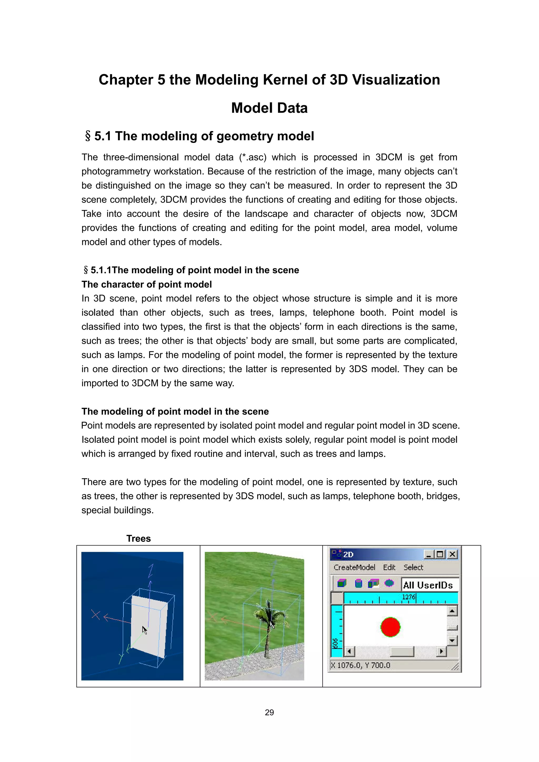 Chapter 5 the Modeling Kernel of 3D Visualization
                                     Model Data
§5.1 The modeling of geometry model
The three-dimensional model data (*.asc) which is processed in 3DCM is get from
photogrammetry workstation. Because of the restriction of the image, many objects can’t
be distinguished on the image so they can’t be measured. In order to represent the 3D
scene completely, 3DCM provides the functions of creating and editing for those objects.
Take into account the desire of the landscape and character of objects now, 3DCM
provides the functions of creating and editing for the point model, area model, volume
model and other types of models.

§5.1.1The modeling of point model in the scene
The character of point model
In 3D scene, point model refers to the object whose structure is simple and it is more
isolated than other objects, such as trees, lamps, telephone booth. Point model is
classified into two types, the first is that the objects’ form in each directions is the same,
such as trees; the other is that objects’ body are small, but some parts are complicated,
such as lamps. For the modeling of point model, the former is represented by the texture
in one direction or two directions; the latter is represented by 3DS model. They can be
imported to 3DCM by the same way.

The modeling of point model in the scene
Point models are represented by isolated point model and regular point model in 3D scene.
Isolated point model is point model which exists solely, regular point model is point model
which is arranged by fixed routine and interval, such as trees and lamps.

There are two types for the modeling of point model, one is represented by texture, such
as trees, the other is represented by 3DS model, such as lamps, telephone booth, bridges,
special buildings.

           Trees




                                             29
 