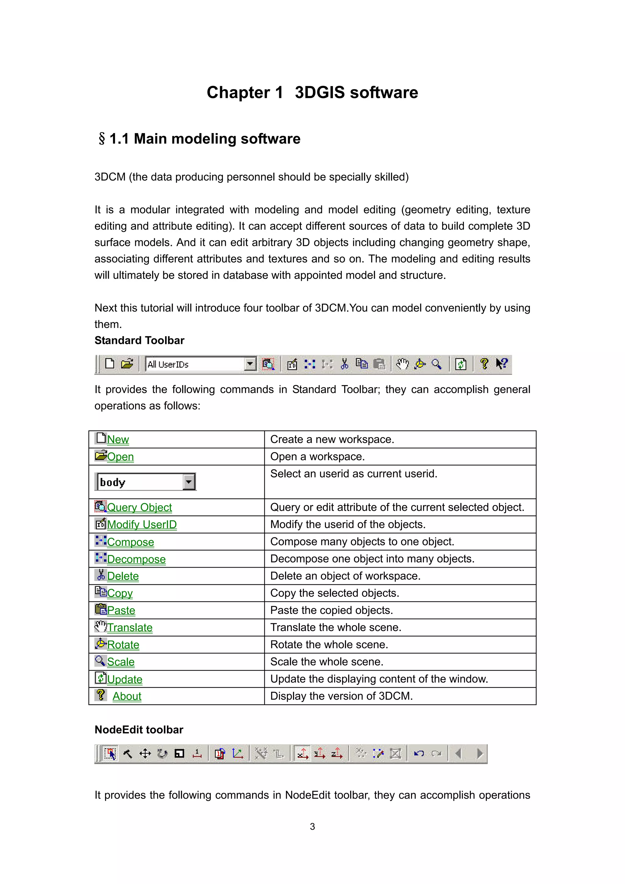 Chapter 1 3DGIS software

§1.1 Main modeling software

3DCM (the data producing personnel should be specially skilled)

It is a modular integrated with modeling and model editing (geometry editing, texture
editing and attribute editing). It can accept different sources of data to build complete 3D
surface models. And it can edit arbitrary 3D objects including changing geometry shape,
associating different attributes and textures and so on. The modeling and editing results
will ultimately be stored in database with appointed model and structure.

Next this tutorial will introduce four toolbar of 3DCM.You can model conveniently by using
them.
Standard Toolbar



It provides the following commands in Standard Toolbar; they can accomplish general
operations as follows:


  New                                Create a new workspace.
  Open                               Open a workspace.
                                     Select an userid as current userid.


  Query Object                       Query or edit attribute of the current selected object.
  Modify UserID                      Modify the userid of the objects.
  Compose                            Compose many objects to one object.
  Decompose                          Decompose one object into many objects.
  Delete                             Delete an object of workspace.
  Copy                               Copy the selected objects.
  Paste                              Paste the copied objects.
  Translate                          Translate the whole scene.
  Rotate                             Rotate the whole scene.
  Scale                              Scale the whole scene.
  Update                             Update the displaying content of the window.
   About                             Display the version of 3DCM.


NodeEdit toolbar




It provides the following commands in NodeEdit toolbar, they can accomplish operations

                                             3
 