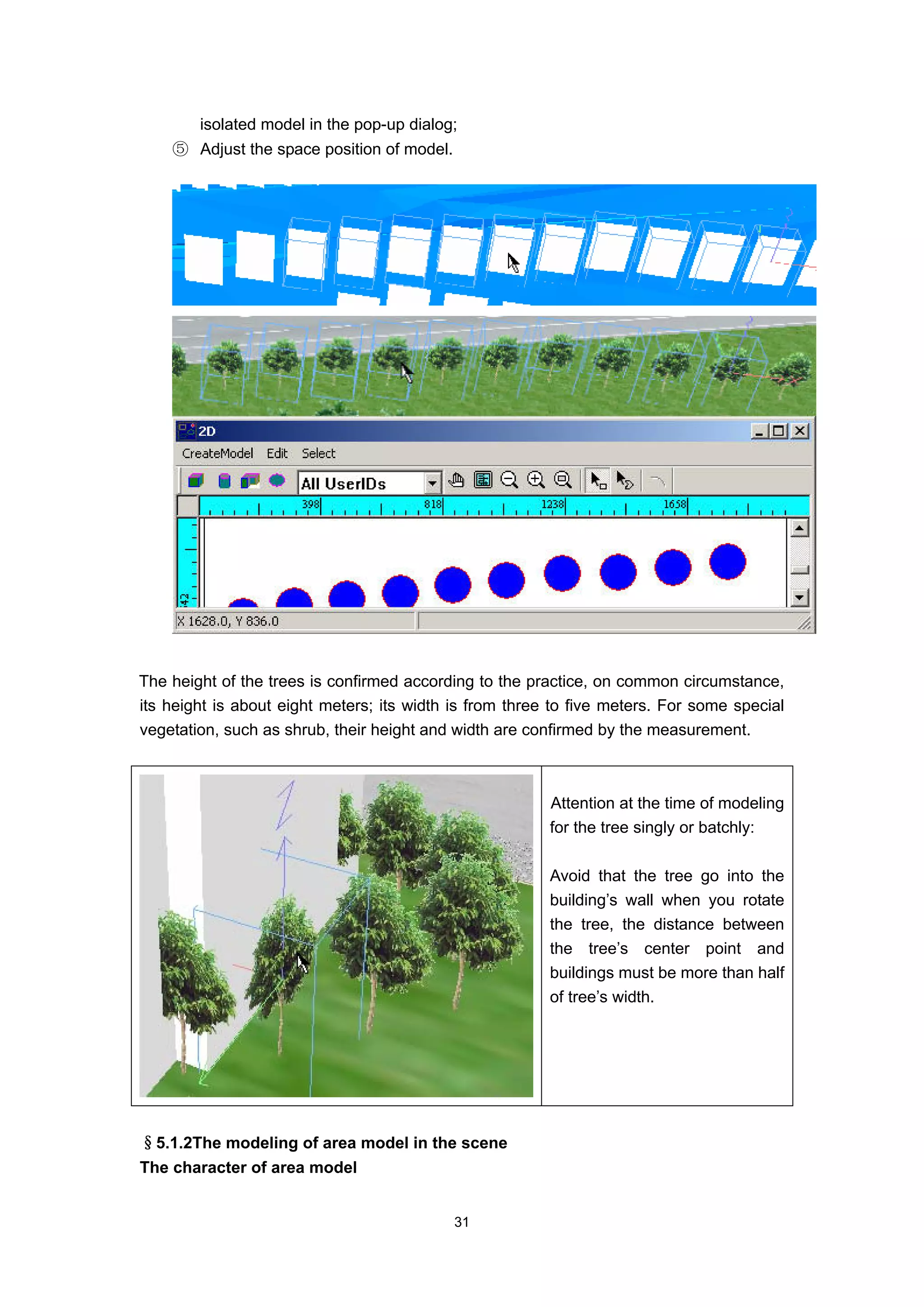 isolated model in the pop-up dialog;
    ⑤ Adjust the space position of model.




The height of the trees is confirmed according to the practice, on common circumstance,
its height is about eight meters; its width is from three to five meters. For some special
vegetation, such as shrub, their height and width are confirmed by the measurement.



                                                         Attention at the time of modeling
                                                         for the tree singly or batchly:

                                                         Avoid that the tree go into the
                                                         building’s wall when you rotate
                                                         the tree, the distance between
                                                         the tree’s center point and
                                                         buildings must be more than half
                                                         of tree’s width.




§5.1.2The modeling of area model in the scene
The character of area model


                                            31
 