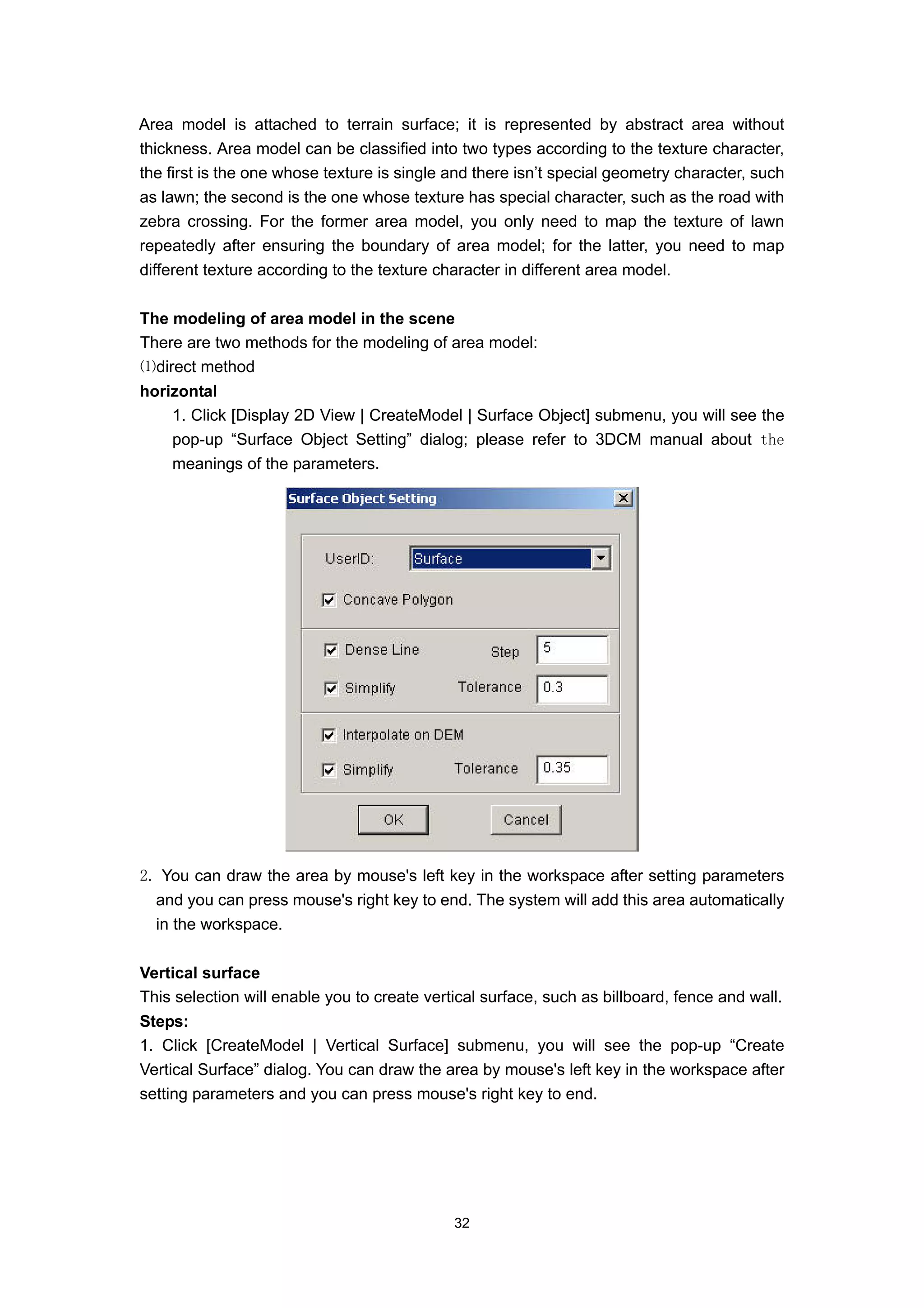 Area model is attached to terrain surface; it is represented by abstract area without
thickness. Area model can be classified into two types according to the texture character,
the first is the one whose texture is single and there isn’t special geometry character, such
as lawn; the second is the one whose texture has special character, such as the road with
zebra crossing. For the former area model, you only need to map the texture of lawn
repeatedly after ensuring the boundary of area model; for the latter, you need to map
different texture according to the texture character in different area model.

The modeling of area model in the scene
There are two methods for the modeling of area model:
⑴direct method
horizontal
    1. Click [Display 2D View | CreateModel | Surface Object] submenu, you will see the
    pop-up “Surface Object Setting” dialog; please refer to 3DCM manual about the
    meanings of the parameters.




2. You can draw the area by mouse's left key in the workspace after setting parameters
  and you can press mouse's right key to end. The system will add this area automatically
  in the workspace.

Vertical surface
This selection will enable you to create vertical surface, such as billboard, fence and wall.
Steps:
1. Click [CreateModel | Vertical Surface] submenu, you will see the pop-up “Create
Vertical Surface” dialog. You can draw the area by mouse's left key in the workspace after
setting parameters and you can press mouse's right key to end.




                                             32
 