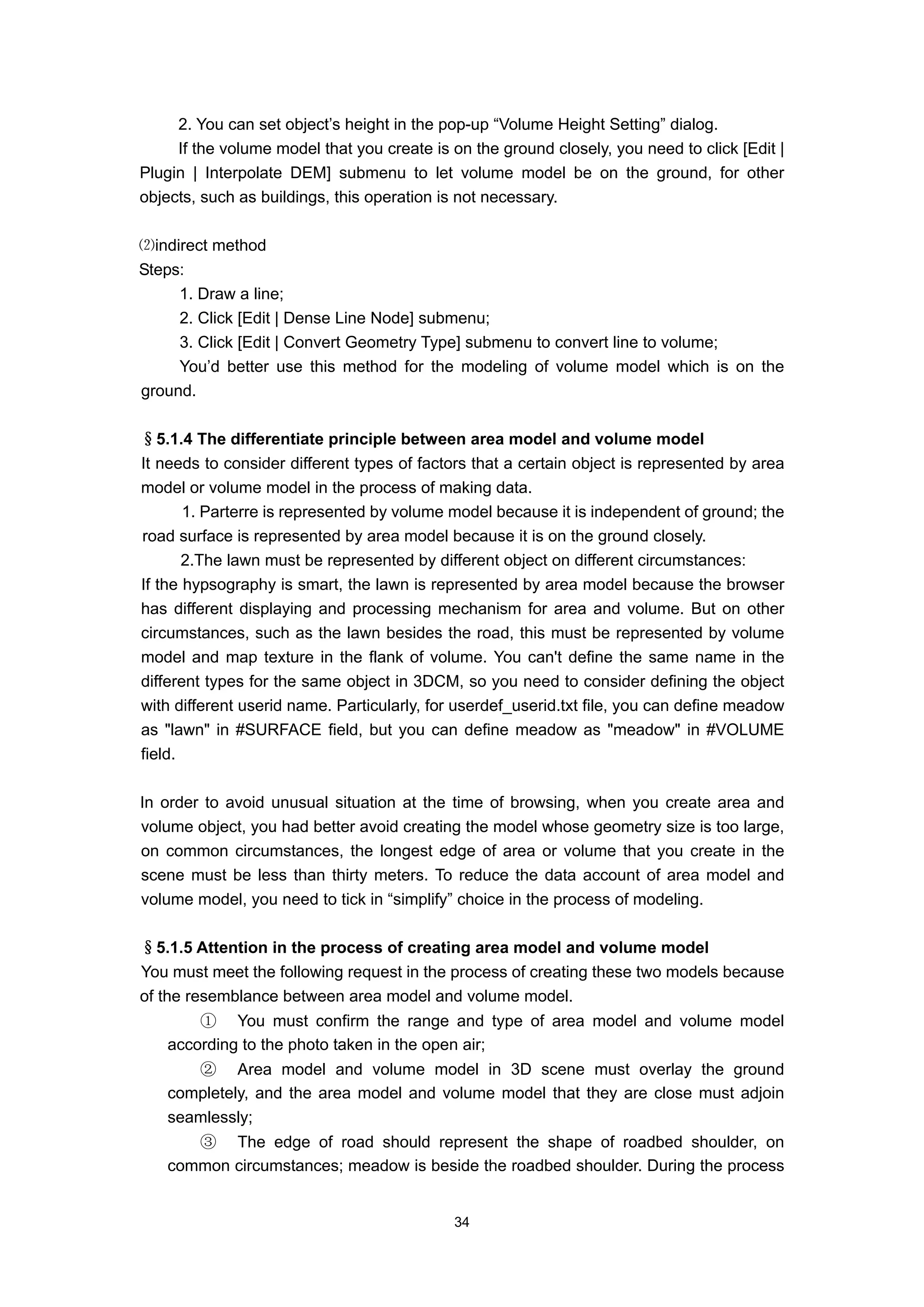 2. You can set object’s height in the pop-up “Volume Height Setting” dialog.
     If the volume model that you create is on the ground closely, you need to click [Edit |
Plugin | Interpolate DEM] submenu to let volume model be on the ground, for other
objects, such as buildings, this operation is not necessary.

⑵indirect method
Steps:
     1. Draw a line;
     2. Click [Edit | Dense Line Node] submenu;
     3. Click [Edit | Convert Geometry Type] submenu to convert line to volume;
     You’d better use this method for the modeling of volume model which is on the
ground.

§5.1.4 The differentiate principle between area model and volume model
It needs to consider different types of factors that a certain object is represented by area
model or volume model in the process of making data.
       1. Parterre is represented by volume model because it is independent of ground; the
road surface is represented by area model because it is on the ground closely.
       2.The lawn must be represented by different object on different circumstances:
If the hypsography is smart, the lawn is represented by area model because the browser
has different displaying and processing mechanism for area and volume. But on other
circumstances, such as the lawn besides the road, this must be represented by volume
model and map texture in the flank of volume. You can't define the same name in the
different types for the same object in 3DCM, so you need to consider defining the object
with different userid name. Particularly, for userdef_userid.txt file, you can define meadow
as "lawn" in #SURFACE field, but you can define meadow as "meadow" in #VOLUME
field.

In order to avoid unusual situation at the time of browsing, when you create area and
volume object, you had better avoid creating the model whose geometry size is too large,
on common circumstances, the longest edge of area or volume that you create in the
scene must be less than thirty meters. To reduce the data account of area model and
volume model, you need to tick in “simplify” choice in the process of modeling.

§5.1.5 Attention in the process of creating area model and volume model
You must meet the following request in the process of creating these two models because
of the resemblance between area model and volume model.
       ① You must confirm the range and type of area model and volume model
   according to the photo taken in the open air;
      ② Area model and volume model in 3D scene must overlay the ground
   completely, and the area model and volume model that they are close must adjoin
   seamlessly;
      ③ The edge of road should represent the shape of roadbed shoulder, on
   common circumstances; meadow is beside the roadbed shoulder. During the process


                                            34
 