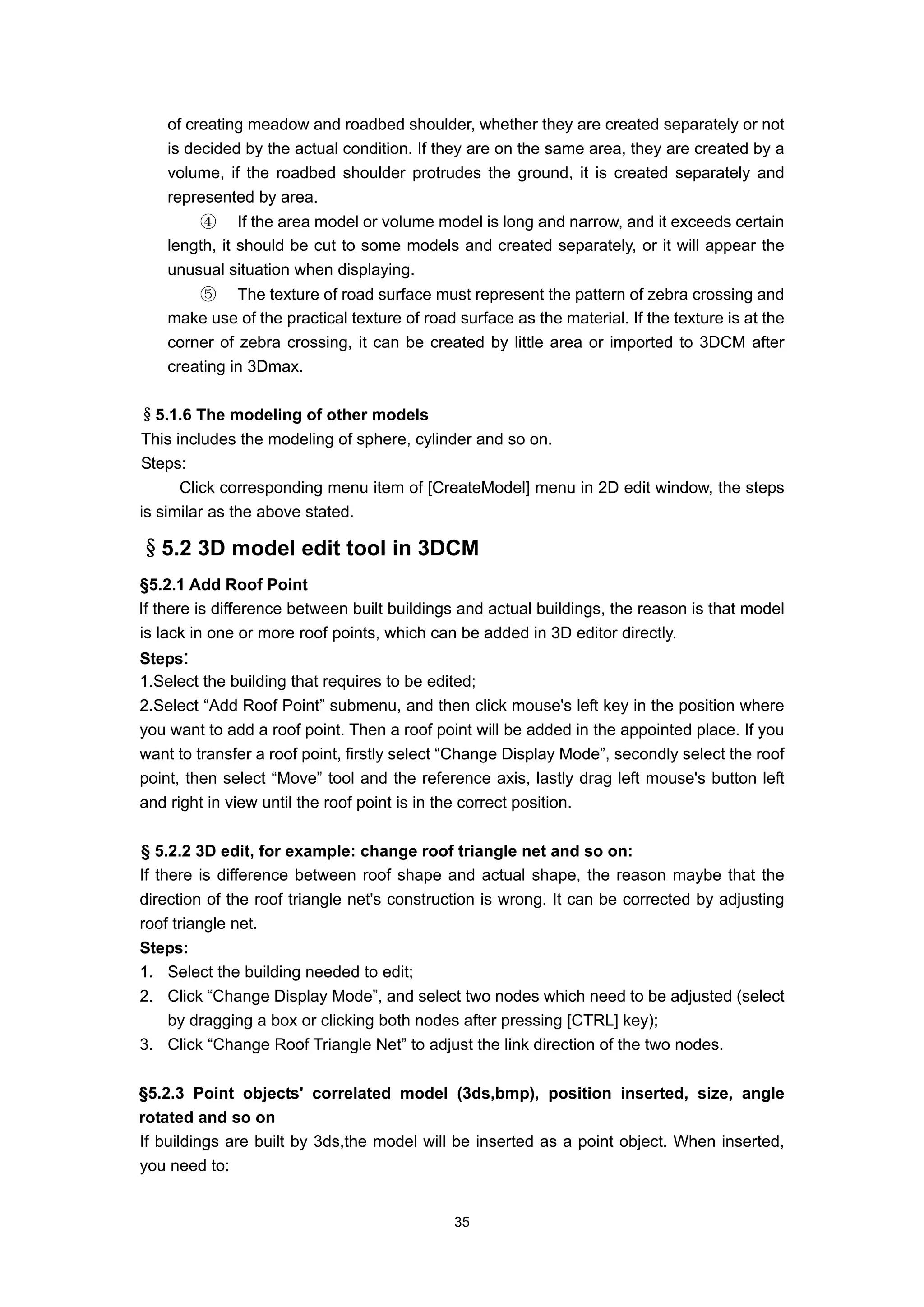 of creating meadow and roadbed shoulder, whether they are created separately or not
    is decided by the actual condition. If they are on the same area, they are created by a
    volume, if the roadbed shoulder protrudes the ground, it is created separately and
    represented by area.
        ④ If the area model or volume model is long and narrow, and it exceeds certain
    length, it should be cut to some models and created separately, or it will appear the
    unusual situation when displaying.
        ⑤ The texture of road surface must represent the pattern of zebra crossing and
    make use of the practical texture of road surface as the material. If the texture is at the
    corner of zebra crossing, it can be created by little area or imported to 3DCM after
    creating in 3Dmax.

§5.1.6 The modeling of other models
This includes the modeling of sphere, cylinder and so on.
Steps:
      Click corresponding menu item of [CreateModel] menu in 2D edit window, the steps
is similar as the above stated.

§5.2 3D model edit tool in 3DCM
§5.2.1 Add Roof Point
If there is difference between built buildings and actual buildings, the reason is that model
is lack in one or more roof points, which can be added in 3D editor directly.
Steps:
1.Select the building that requires to be edited;
2.Select “Add Roof Point” submenu, and then click mouse's left key in the position where
you want to add a roof point. Then a roof point will be added in the appointed place. If you
want to transfer a roof point, firstly select “Change Display Mode”, secondly select the roof
point, then select “Move” tool and the reference axis, lastly drag left mouse's button left
and right in view until the roof point is in the correct position.

§ 5.2.2 3D edit, for example: change roof triangle net and so on:
If there is difference between roof shape and actual shape, the reason maybe that the
direction of the roof triangle net's construction is wrong. It can be corrected by adjusting
roof triangle net.
Steps:
1. Select the building needed to edit;
2. Click “Change Display Mode”, and select two nodes which need to be adjusted (select
   by dragging a box or clicking both nodes after pressing [CTRL] key);
3. Click “Change Roof Triangle Net” to adjust the link direction of the two nodes.

§5.2.3 Point objects' correlated model (3ds,bmp), position inserted, size, angle
rotated and so on
If buildings are built by 3ds,the model will be inserted as a point object. When inserted,
you need to:


                                              35
 
