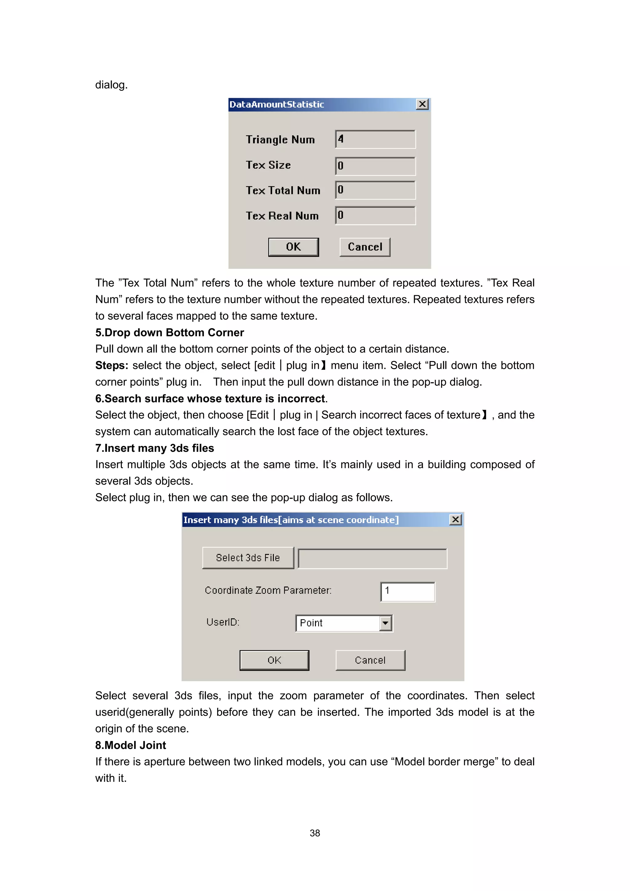 dialog.




The ”Tex Total Num” refers to the whole texture number of repeated textures. ”Tex Real
Num” refers to the texture number without the repeated textures. Repeated textures refers
to several faces mapped to the same texture.
5.Drop down Bottom Corner
Pull down all the bottom corner points of the object to a certain distance.
Steps: select the object, select [edit│plug in】menu item. Select “Pull down the bottom
corner points” plug in. Then input the pull down distance in the pop-up dialog.
6.Search surface whose texture is incorrect.
Select the object, then choose [Edit│plug in | Search incorrect faces of texture】, and the
system can automatically search the lost face of the object textures.
7.Insert many 3ds files
Insert multiple 3ds objects at the same time. It’s mainly used in a building composed of
several 3ds objects.
Select plug in, then we can see the pop-up dialog as follows.




Select several 3ds files, input the zoom parameter of the coordinates. Then select
userid(generally points) before they can be inserted. The imported 3ds model is at the
origin of the scene.
8.Model Joint
If there is aperture between two linked models, you can use “Model border merge” to deal
with it.



                                           38
 