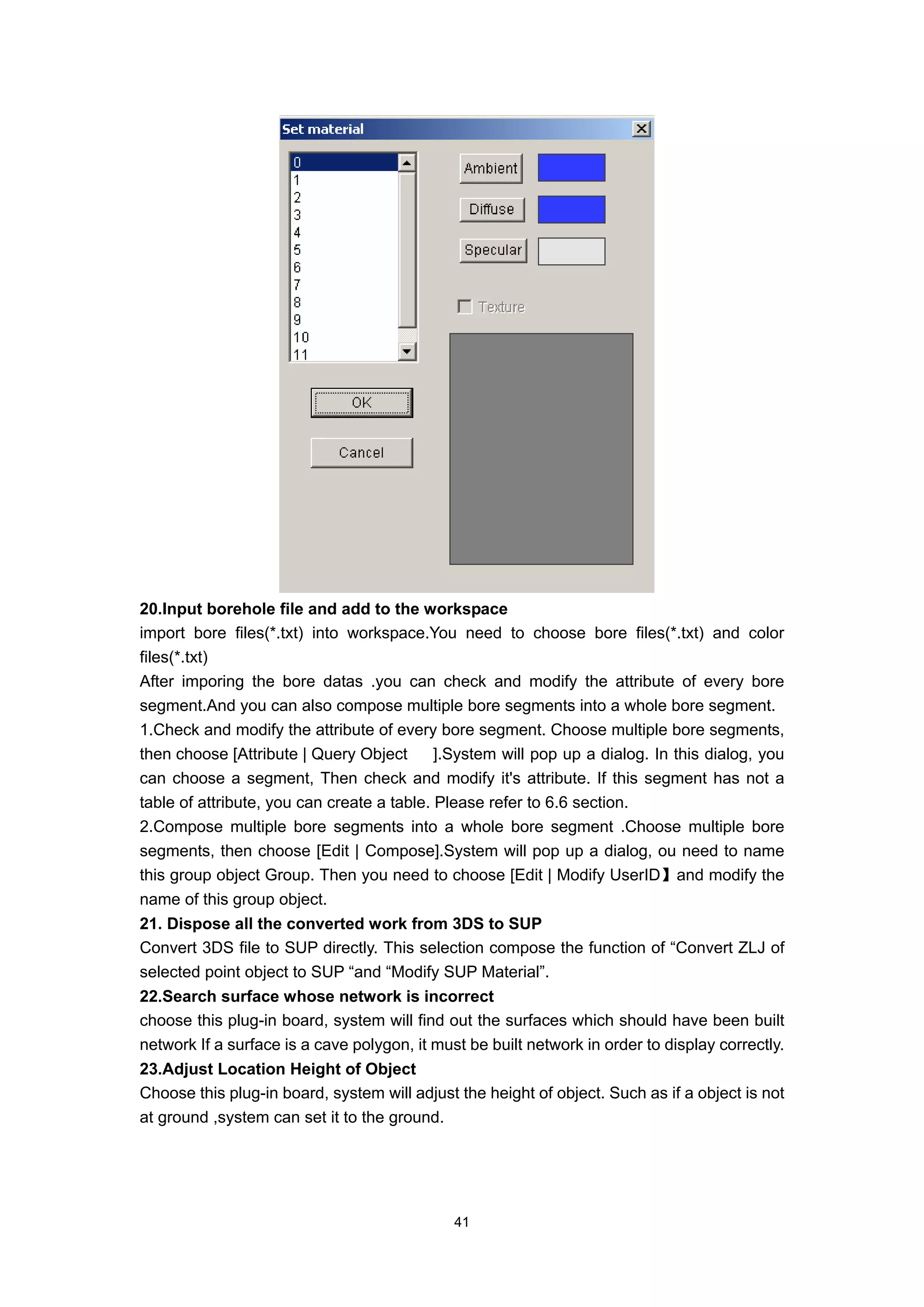 20.Input borehole file and add to the workspace
import bore files(*.txt) into workspace.You need to choose bore files(*.txt) and color
files(*.txt)
After imporing the bore datas .you can check and modify the attribute of every bore
segment.And you can also compose multiple bore segments into a whole bore segment.
1.Check and modify the attribute of every bore segment. Choose multiple bore segments,
then choose [Attribute | Query Object       ].System will pop up a dialog. In this dialog, you
can choose a segment, Then check and modify it's attribute. If this segment has not a
table of attribute, you can create a table. Please refer to 6.6 section.
2.Compose multiple bore segments into a whole bore segment .Choose multiple bore
segments, then choose [Edit | Compose].System will pop up a dialog, ou need to name
this group object Group. Then you need to choose [Edit | Modify UserID】and modify the
name of this group object.
21. Dispose all the converted work from 3DS to SUP
Convert 3DS file to SUP directly. This selection compose the function of “Convert ZLJ of
selected point object to SUP “and “Modify SUP Material”.
22.Search surface whose network is incorrect
choose this plug-in board, system will find out the surfaces which should have been built
network If a surface is a cave polygon, it must be built network in order to display correctly.
23.Adjust Location Height of Object
Choose this plug-in board, system will adjust the height of object. Such as if a object is not
at ground ,system can set it to the ground.




                                              41
 