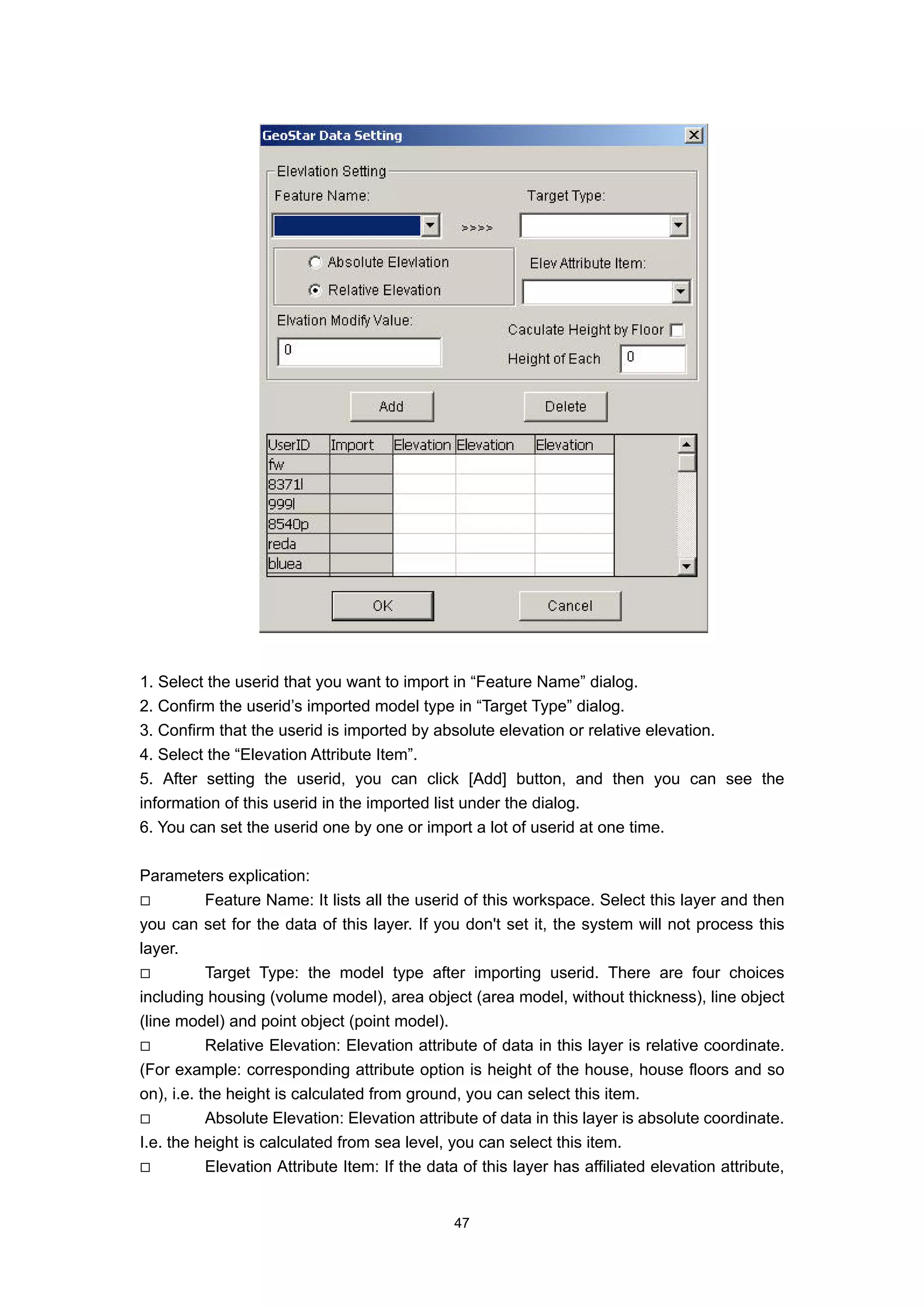 1. Select the userid that you want to import in “Feature Name” dialog.
2. Confirm the userid’s imported model type in “Target Type” dialog.
3. Confirm that the userid is imported by absolute elevation or relative elevation.
4. Select the “Elevation Attribute Item”.
5. After setting the userid, you can click [Add] button, and then you can see the
information of this userid in the imported list under the dialog.
6. You can set the userid one by one or import a lot of userid at one time.

Parameters explication:
           Feature Name: It lists all the userid of this workspace. Select this layer and then
you can set for the data of this layer. If you don't set it, the system will not process this
layer.
           Target Type: the model type after importing userid. There are four choices
including housing (volume model), area object (area model, without thickness), line object
(line model) and point object (point model).
           Relative Elevation: Elevation attribute of data in this layer is relative coordinate.
(For example: corresponding attribute option is height of the house, house floors and so
on), i.e. the height is calculated from ground, you can select this item.
           Absolute Elevation: Elevation attribute of data in this layer is absolute coordinate.
I.e. the height is calculated from sea level, you can select this item.
           Elevation Attribute Item: If the data of this layer has affiliated elevation attribute,


                                               47
 