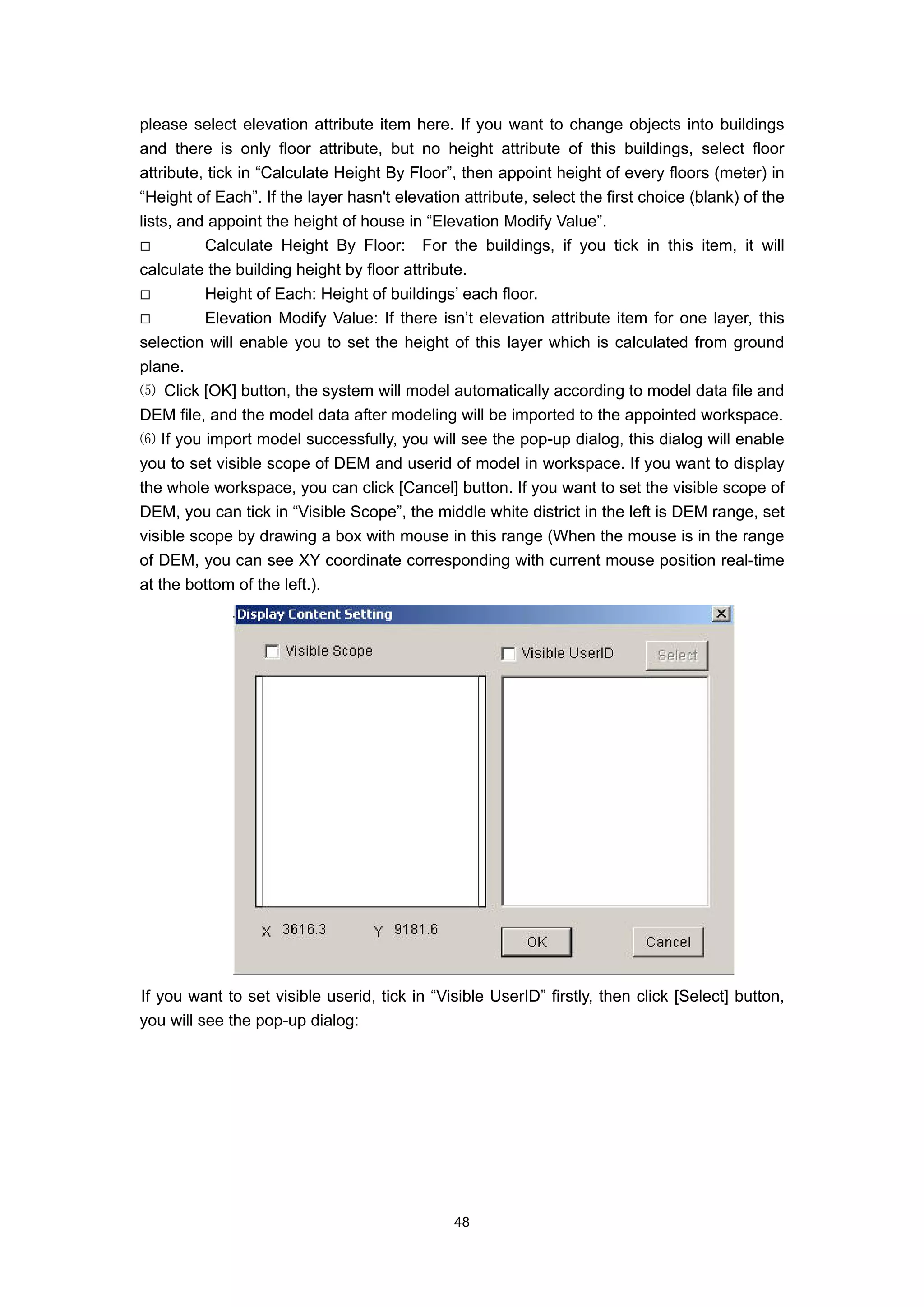 please select elevation attribute item here. If you want to change objects into buildings
and there is only floor attribute, but no height attribute of this buildings, select floor
attribute, tick in “Calculate Height By Floor”, then appoint height of every floors (meter) in
“Height of Each”. If the layer hasn't elevation attribute, select the first choice (blank) of the
lists, and appoint the height of house in “Elevation Modify Value”.
          Calculate Height By Floor: For the buildings, if you tick in this item, it will
calculate the building height by floor attribute.
          Height of Each: Height of buildings’ each floor.
          Elevation Modify Value: If there isn’t elevation attribute item for one layer, this
selection will enable you to set the height of this layer which is calculated from ground
plane.
⑸ Click [OK] button, the system will model automatically according to model data file and
DEM file, and the model data after modeling will be imported to the appointed workspace.
⑹ If you import model successfully, you will see the pop-up dialog, this dialog will enable
you to set visible scope of DEM and userid of model in workspace. If you want to display
the whole workspace, you can click [Cancel] button. If you want to set the visible scope of
DEM, you can tick in “Visible Scope”, the middle white district in the left is DEM range, set
visible scope by drawing a box with mouse in this range (When the mouse is in the range
of DEM, you can see XY coordinate corresponding with current mouse position real-time
at the bottom of the left.).




If you want to set visible userid, tick in “Visible UserID” firstly, then click [Select] button,
you will see the pop-up dialog:




                                               48
 