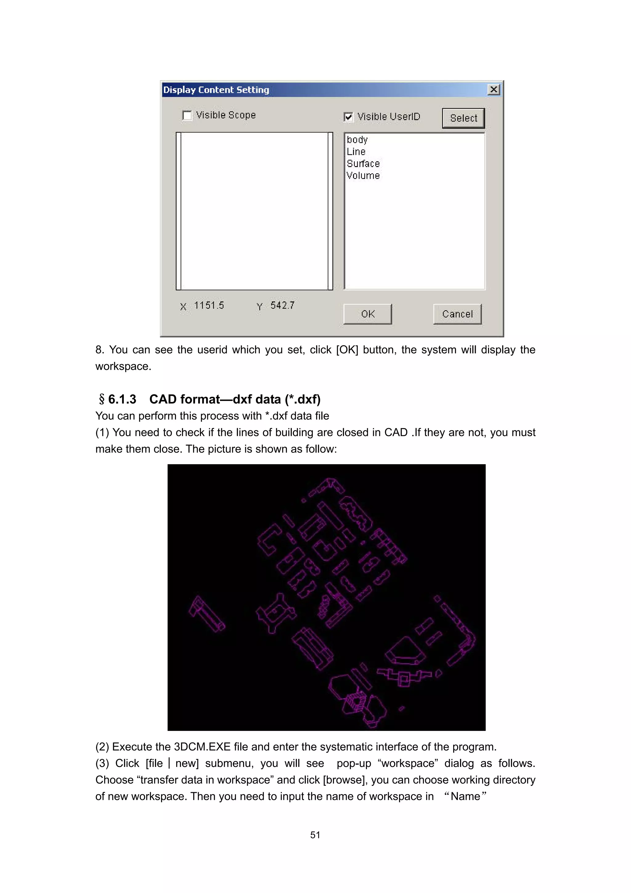 8. You can see the userid which you set, click [OK] button, the system will display the
workspace.


§6.1.3     CAD format—dxf data (*.dxf)
You can perform this process with *.dxf data file
(1) You need to check if the lines of building are closed in CAD .If they are not, you must
make them close. The picture is shown as follow:




(2) Execute the 3DCM.EXE file and enter the systematic interface of the program.
(3) Click [file│new] submenu, you will see pop-up “workspace” dialog as follows.
Choose “transfer data in workspace” and click [browse], you can choose working directory
of new workspace. Then you need to input the name of workspace in “Name”


                                            51
 