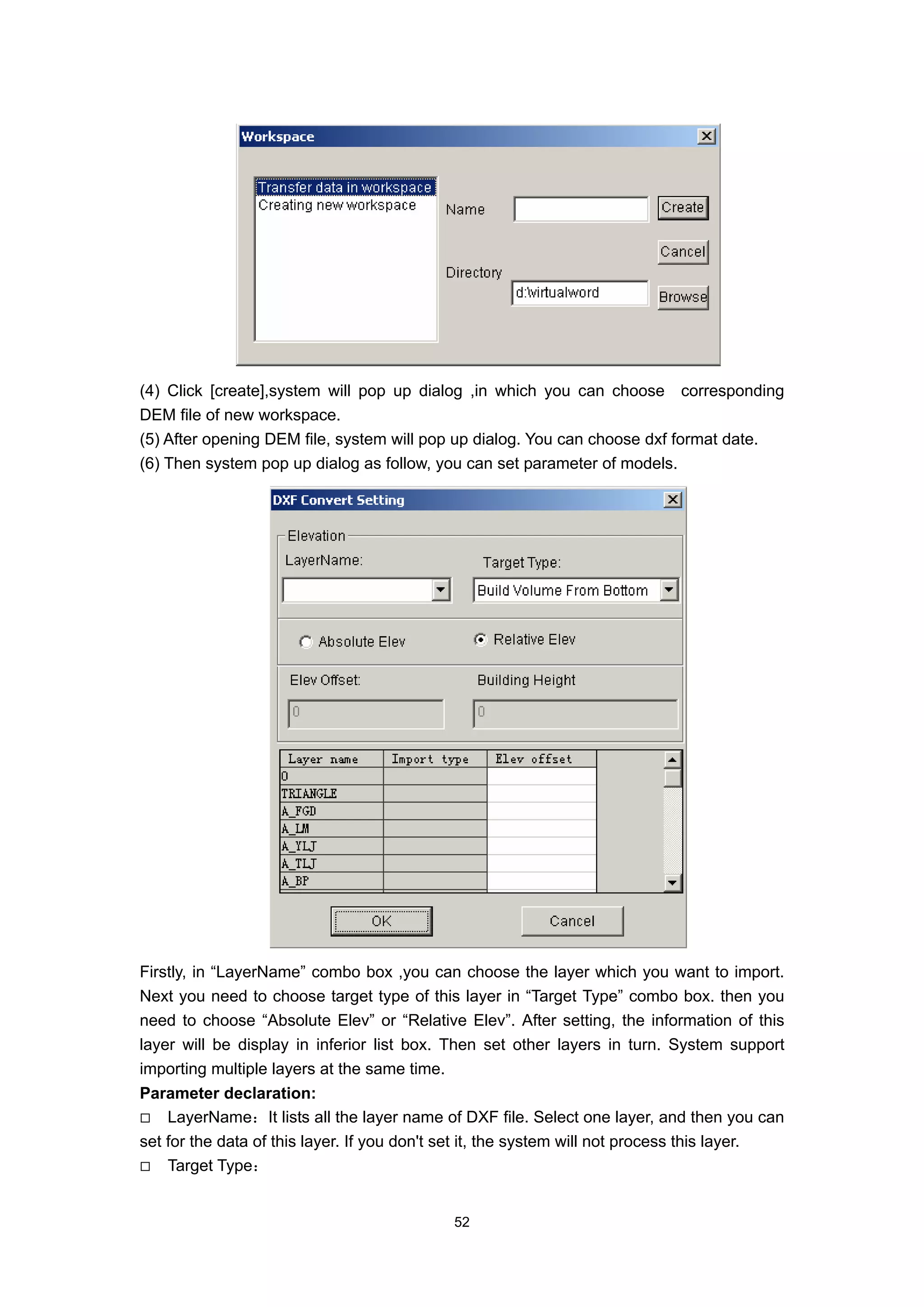 (4) Click [create],system will pop up dialog ,in which you can choose corresponding
DEM file of new workspace.
(5) After opening DEM file, system will pop up dialog. You can choose dxf format date.
(6) Then system pop up dialog as follow, you can set parameter of models.




Firstly, in “LayerName” combo box ,you can choose the layer which you want to import.
Next you need to choose target type of this layer in “Target Type” combo box. then you
need to choose “Absolute Elev” or “Relative Elev”. After setting, the information of this
layer will be display in inferior list box. Then set other layers in turn. System support
importing multiple layers at the same time.
Parameter declaration:
    LayerName：It lists all the layer name of DXF file. Select one layer, and then you can
set for the data of this layer. If you don't set it, the system will not process this layer.
    Target Type：


                                            52
 