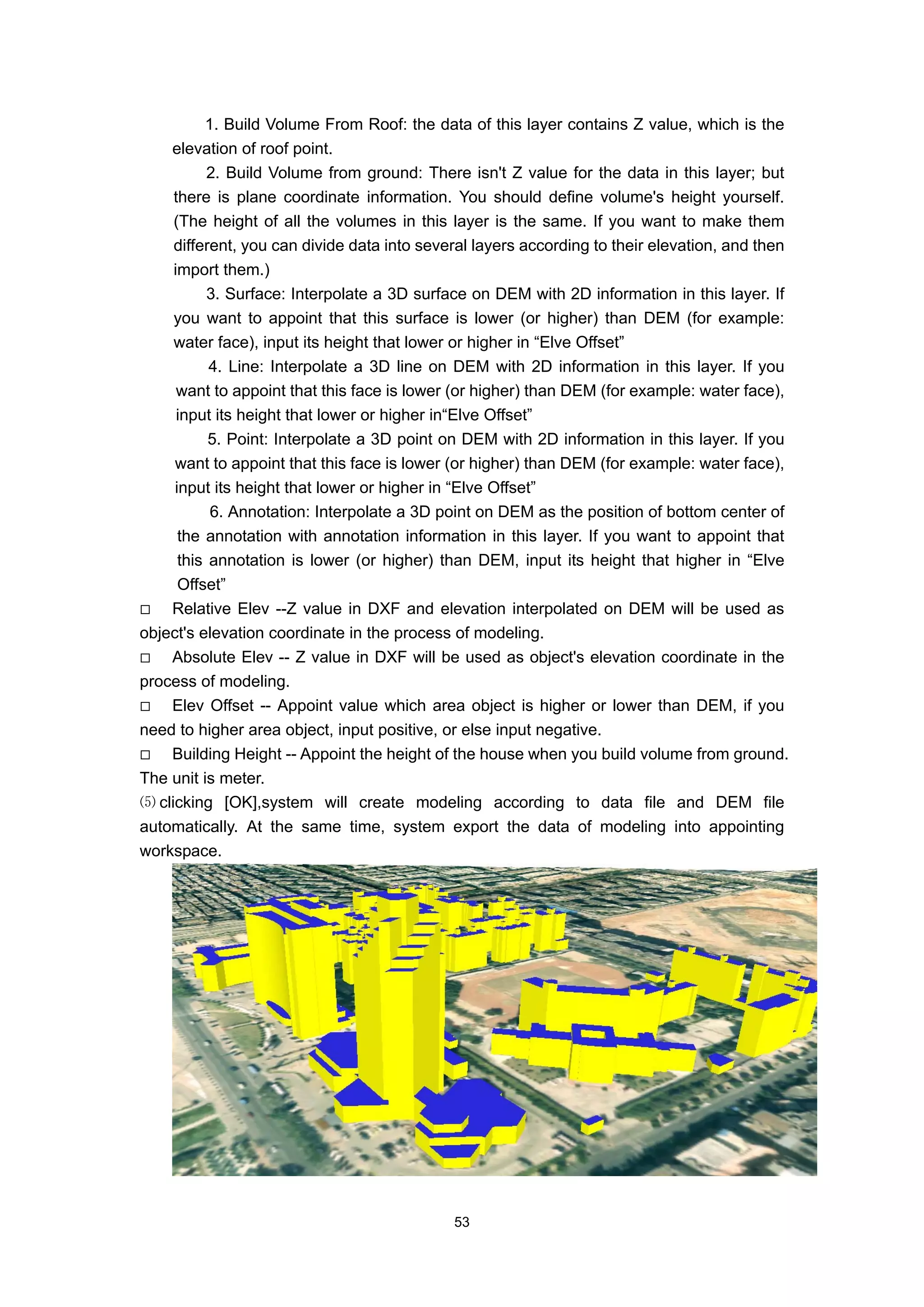 1. Build Volume From Roof: the data of this layer contains Z value, which is the
    elevation of roof point.
           2. Build Volume from ground: There isn't Z value for the data in this layer; but
     there is plane coordinate information. You should define volume's height yourself.
     (The height of all the volumes in this layer is the same. If you want to make them
     different, you can divide data into several layers according to their elevation, and then
     import them.)
           3. Surface: Interpolate a 3D surface on DEM with 2D information in this layer. If
     you want to appoint that this surface is lower (or higher) than DEM (for example:
     water face), input its height that lower or higher in “Elve Offset”
           4. Line: Interpolate a 3D line on DEM with 2D information in this layer. If you
      want to appoint that this face is lower (or higher) than DEM (for example: water face),
      input its height that lower or higher in“Elve Offset”
           5. Point: Interpolate a 3D point on DEM with 2D information in this layer. If you
     want to appoint that this face is lower (or higher) than DEM (for example: water face),
     input its height that lower or higher in “Elve Offset”
           6. Annotation: Interpolate a 3D point on DEM as the position of bottom center of
      the annotation with annotation information in this layer. If you want to appoint that
      this annotation is lower (or higher) than DEM, input its height that higher in “Elve
      Offset”
    Relative Elev --Z value in DXF and elevation interpolated on DEM will be used as
object's elevation coordinate in the process of modeling.
    Absolute Elev -- Z value in DXF will be used as object's elevation coordinate in the
process of modeling.
    Elev Offset -- Appoint value which area object is higher or lower than DEM, if you
need to higher area object, input positive, or else input negative.
    Building Height -- Appoint the height of the house when you build volume from ground.
The unit is meter.
⑸ clicking [OK],system will create modeling according to data file and DEM file
automatically. At the same time, system export the data of modeling into appointing
workspace.




                                             53
 