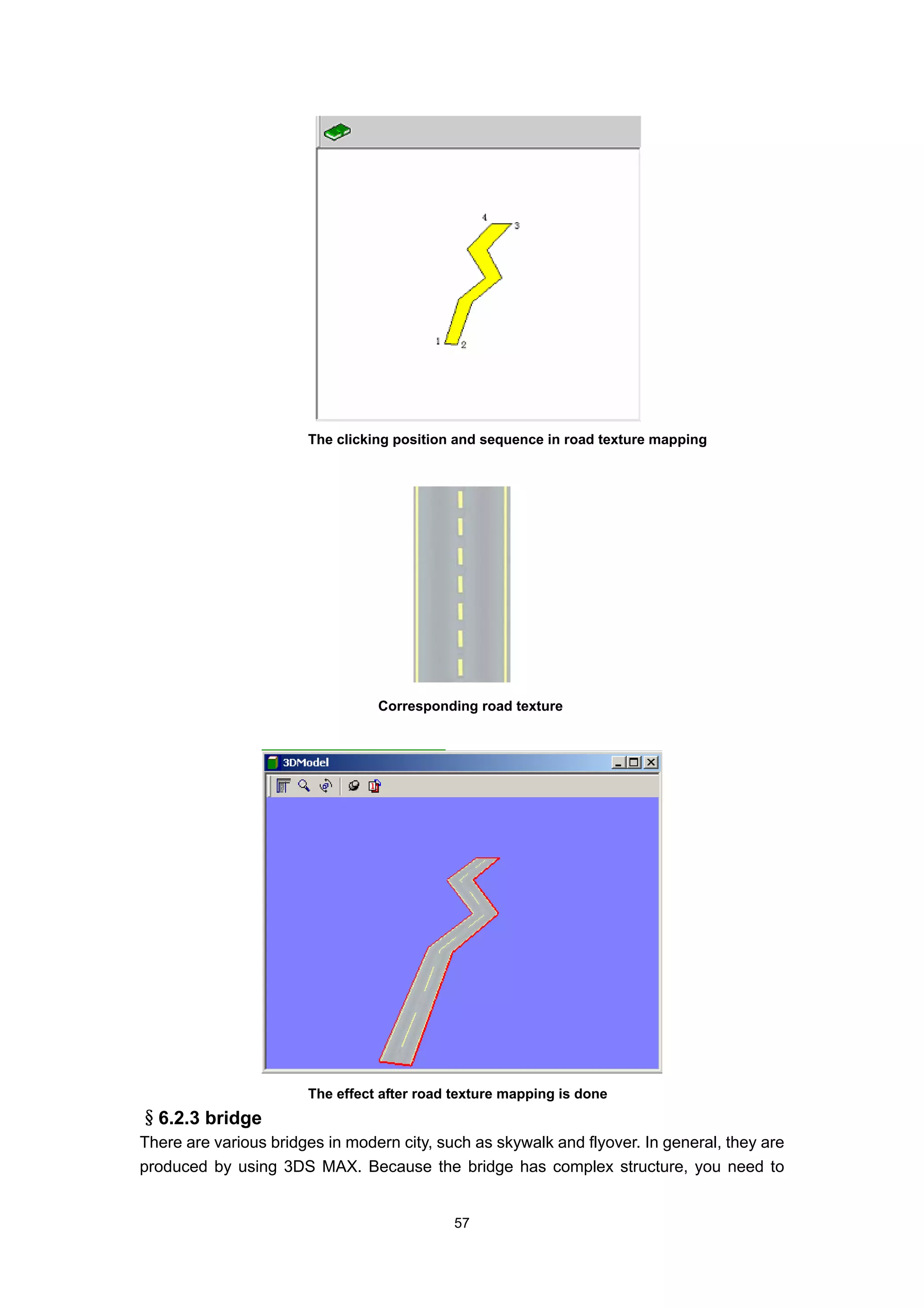 The clicking position and sequence in road texture mapping




                                 Corresponding road texture




                       The effect after road texture mapping is done
§6.2.3 bridge
There are various bridges in modern city, such as skywalk and flyover. In general, they are
produced by using 3DS MAX. Because the bridge has complex structure, you need to


                                            57
 