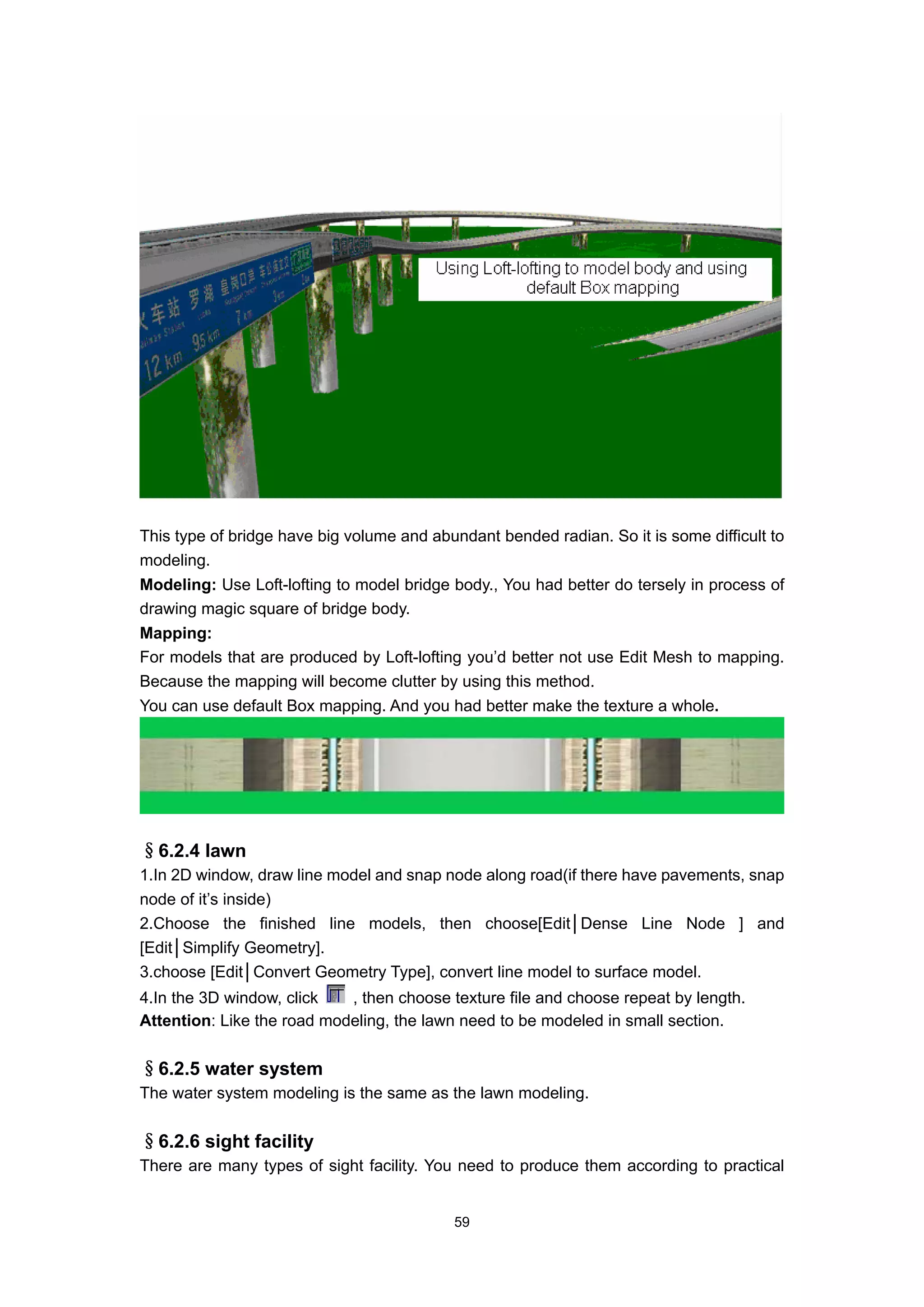 This type of bridge have big volume and abundant bended radian. So it is some difficult to
modeling.
Modeling: Use Loft-lofting to model bridge body., You had better do tersely in process of
drawing magic square of bridge body.
Mapping:
For models that are produced by Loft-lofting you’d better not use Edit Mesh to mapping.
Because the mapping will become clutter by using this method.
You can use default Box mapping. And you had better make the texture a whole.




§6.2.4 lawn
1.In 2D window, draw line model and snap node along road(if there have pavements, snap
node of it’s inside)
2.Choose the finished line models, then choose[Edit│Dense Line Node ] and
[Edit│Simplify Geometry].
3.choose [Edit│Convert Geometry Type], convert line model to surface model.
4.In the 3D window, click   , then choose texture file and choose repeat by length.
Attention: Like the road modeling, the lawn need to be modeled in small section.


§6.2.5 water system
The water system modeling is the same as the lawn modeling.


§6.2.6 sight facility
There are many types of sight facility. You need to produce them according to practical


                                           59
 
