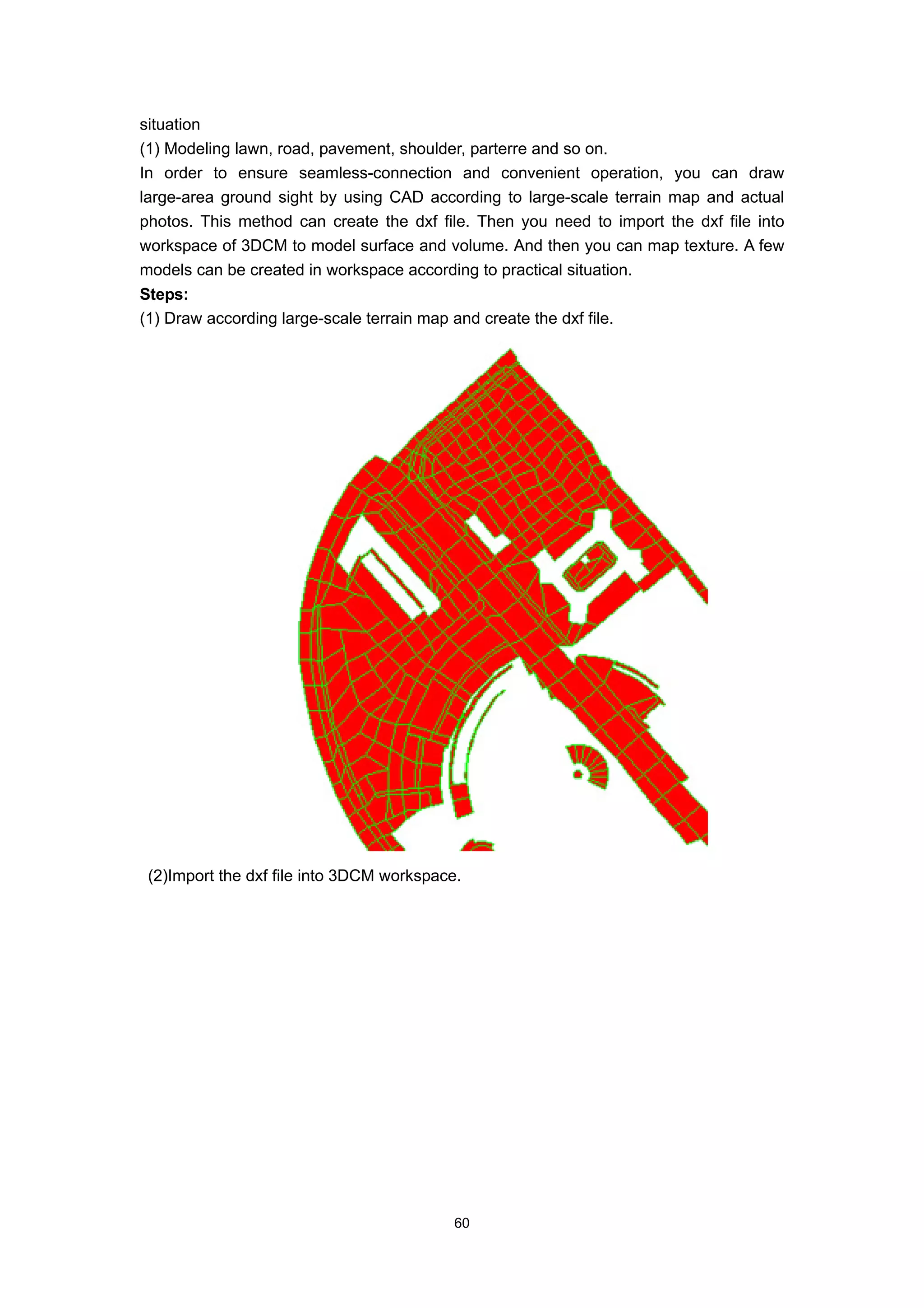 situation
(1) Modeling lawn, road, pavement, shoulder, parterre and so on.
In order to ensure seamless-connection and convenient operation, you can draw
large-area ground sight by using CAD according to large-scale terrain map and actual
photos. This method can create the dxf file. Then you need to import the dxf file into
workspace of 3DCM to model surface and volume. And then you can map texture. A few
models can be created in workspace according to practical situation.
Steps:
(1) Draw according large-scale terrain map and create the dxf file.




 (2)Import the dxf file into 3DCM workspace.




                                            60
 