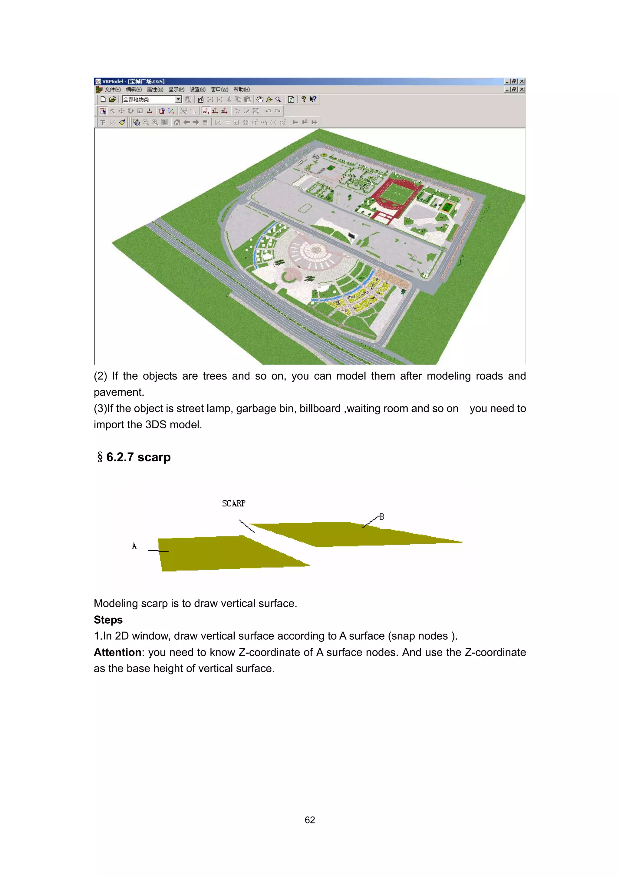 (2) If the objects are trees and so on, you can model them after modeling roads and
pavement.
(3)If the object is street lamp, garbage bin, billboard ,waiting room and so on you need to
import the 3DS model.


§6.2.7 scarp




Modeling scarp is to draw vertical surface.
Steps
1.In 2D window, draw vertical surface according to A surface (snap nodes ).
Attention: you need to know Z-coordinate of A surface nodes. And use the Z-coordinate
as the base height of vertical surface.




                                              62
 