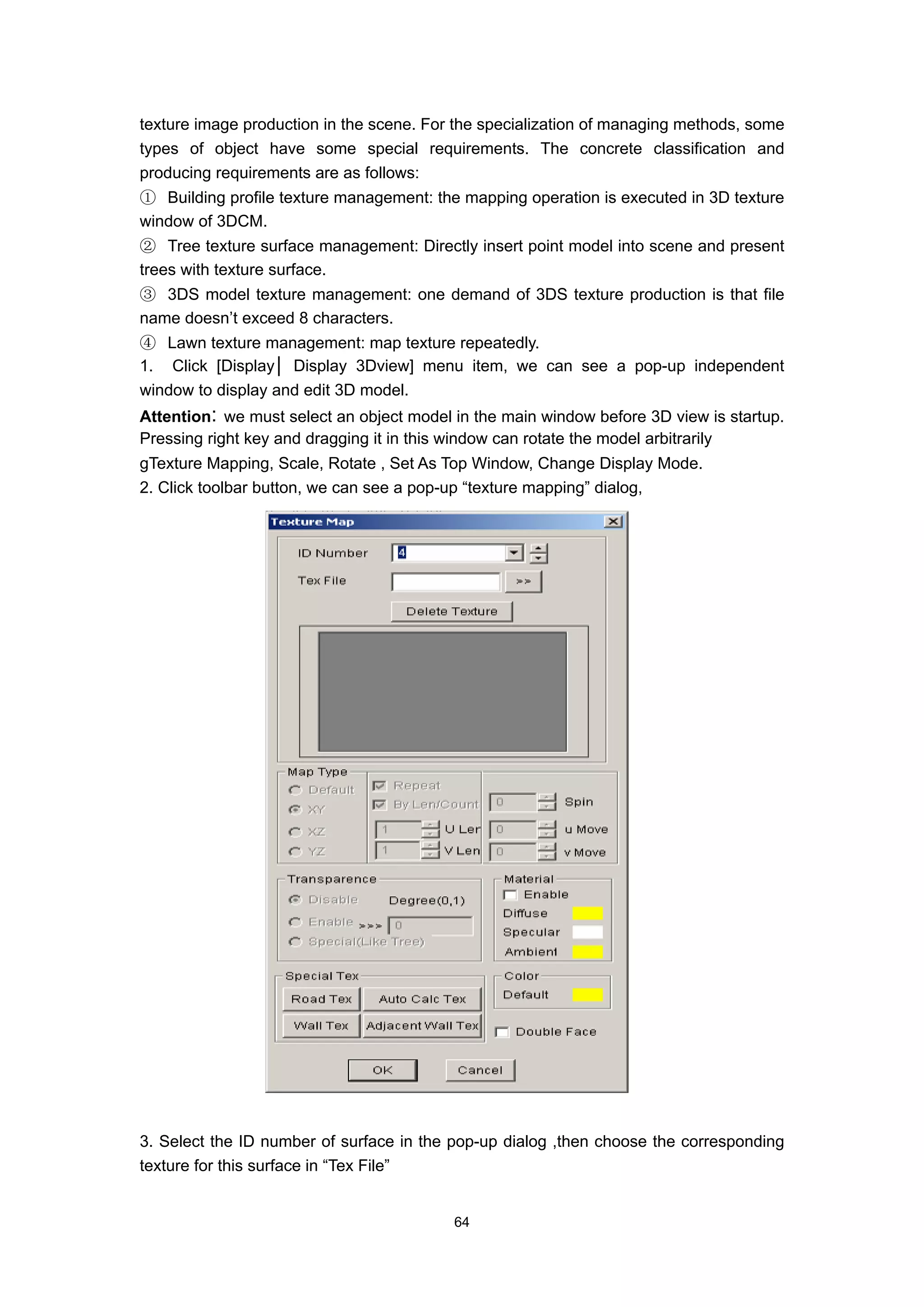 texture image production in the scene. For the specialization of managing methods, some
types of object have some special requirements. The concrete classification and
producing requirements are as follows:
① Building profile texture management: the mapping operation is executed in 3D texture
window of 3DCM.
② Tree texture surface management: Directly insert point model into scene and present
trees with texture surface.
③ 3DS model texture management: one demand of 3DS texture production is that file
name doesn’t exceed 8 characters.
④ Lawn texture management: map texture repeatedly.
1. Click [Display│ Display 3Dview] menu item, we can see a pop-up independent
window to display and edit 3D model.
Attention: we must select an object model in the main window before 3D view is startup.
Pressing right key and dragging it in this window can rotate the model arbitrarily
gTexture Mapping, Scale, Rotate , Set As Top Window, Change Display Mode.
2. Click toolbar button, we can see a pop-up “texture mapping” dialog,




3. Select the ID number of surface in the pop-up dialog ,then choose the corresponding
texture for this surface in “Tex File”


                                          64
 