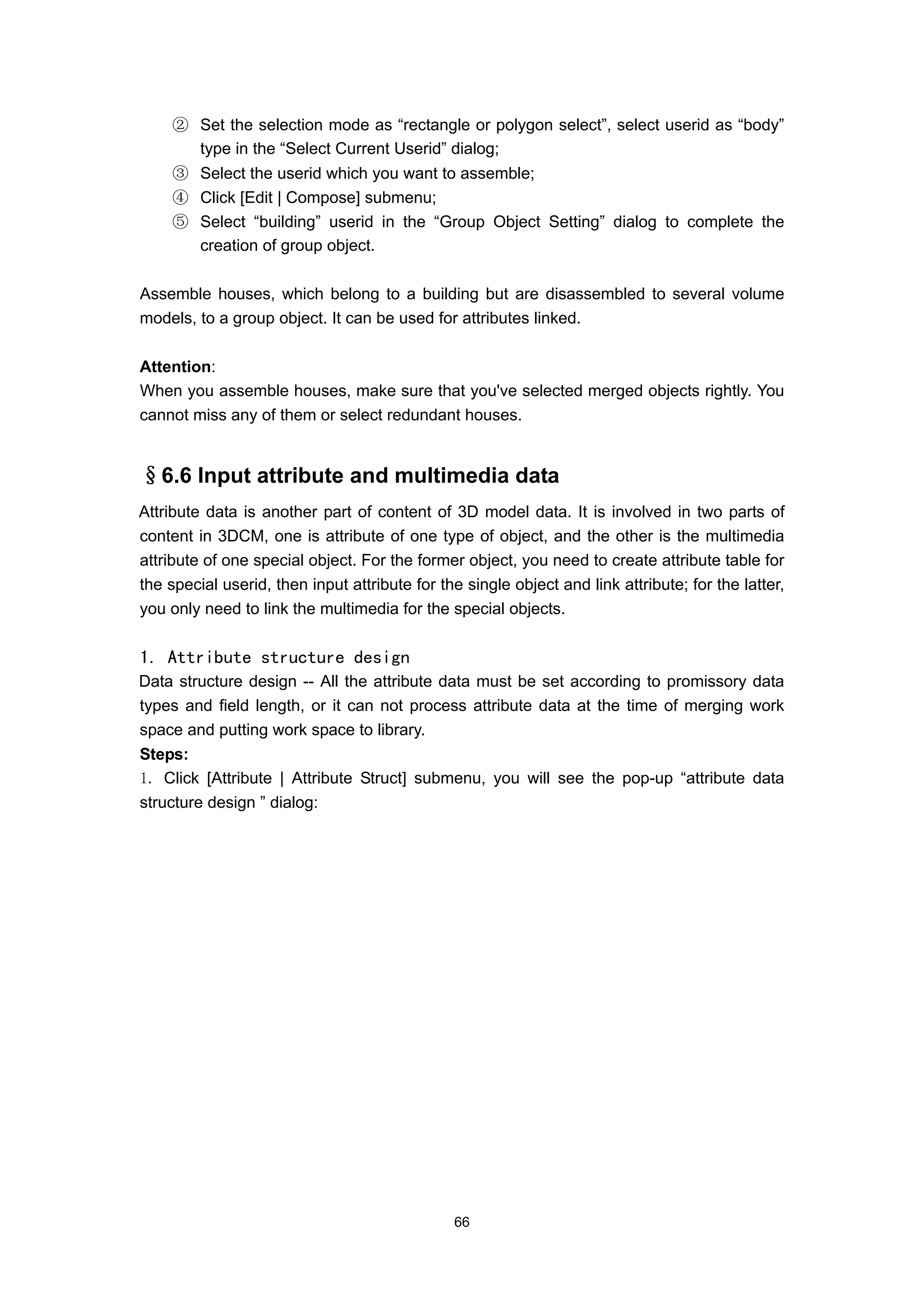 ② Set the selection mode as “rectangle or polygon select”, select userid as “body”
       type in the “Select Current Userid” dialog;
     ③ Select the userid which you want to assemble;
     ④ Click [Edit | Compose] submenu;
     ⑤ Select “building” userid in the “Group Object Setting” dialog to complete the
       creation of group object.

Assemble houses, which belong to a building but are disassembled to several volume
models, to a group object. It can be used for attributes linked.

Attention:
When you assemble houses, make sure that you've selected merged objects rightly. You
cannot miss any of them or select redundant houses.


§6.6 Input attribute and multimedia data
Attribute data is another part of content of 3D model data. It is involved in two parts of
content in 3DCM, one is attribute of one type of object, and the other is the multimedia
attribute of one special object. For the former object, you need to create attribute table for
the special userid, then input attribute for the single object and link attribute; for the latter,
you only need to link the multimedia for the special objects.


1. Attribute structure design
Data structure design -- All the attribute data must be set according to promissory data
types and field length, or it can not process attribute data at the time of merging work
space and putting work space to library.
Steps:
1. Click [Attribute | Attribute Struct] submenu, you will see the pop-up “attribute data
structure design ” dialog:




                                               66
 
